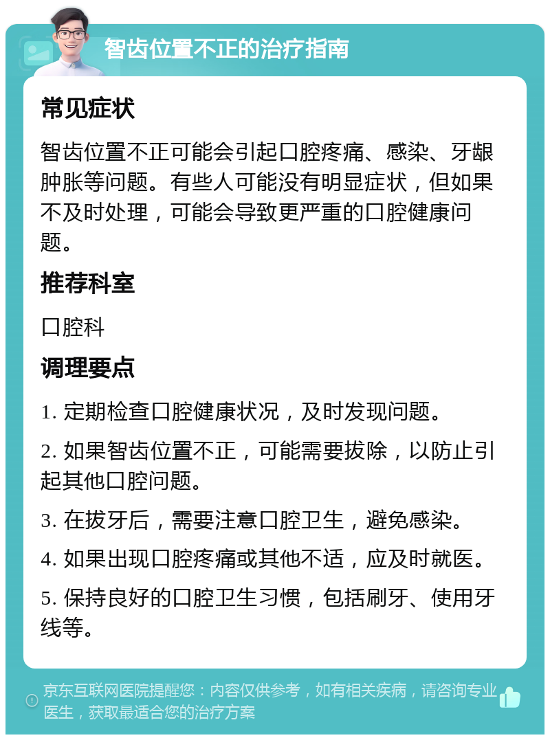 智齿位置不正的治疗指南 常见症状 智齿位置不正可能会引起口腔疼痛、感染、牙龈肿胀等问题。有些人可能没有明显症状，但如果不及时处理，可能会导致更严重的口腔健康问题。 推荐科室 口腔科 调理要点 1. 定期检查口腔健康状况，及时发现问题。 2. 如果智齿位置不正，可能需要拔除，以防止引起其他口腔问题。 3. 在拔牙后，需要注意口腔卫生，避免感染。 4. 如果出现口腔疼痛或其他不适，应及时就医。 5. 保持良好的口腔卫生习惯，包括刷牙、使用牙线等。