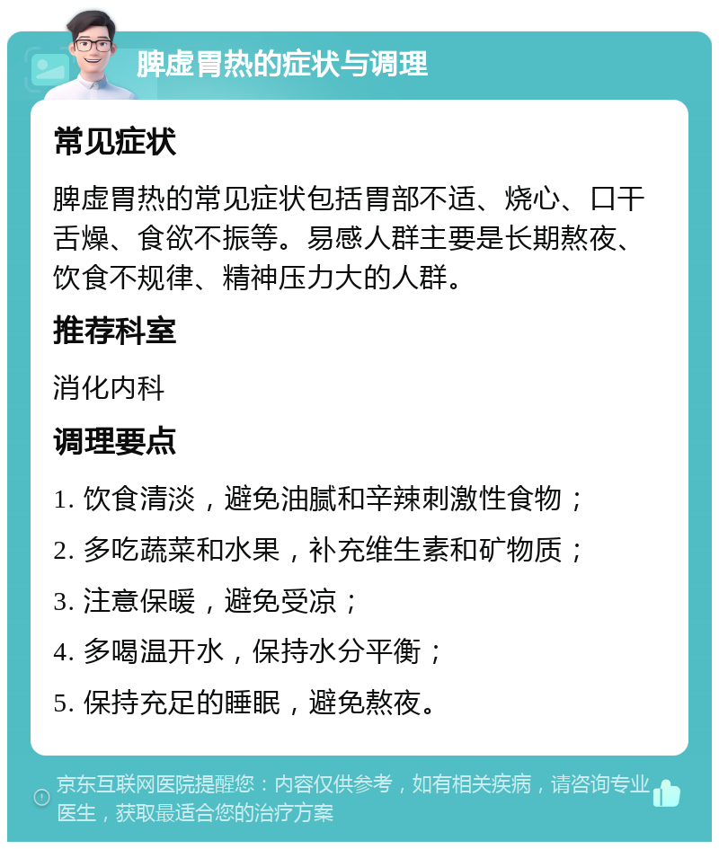 脾虚胃热的症状与调理 常见症状 脾虚胃热的常见症状包括胃部不适、烧心、口干舌燥、食欲不振等。易感人群主要是长期熬夜、饮食不规律、精神压力大的人群。 推荐科室 消化内科 调理要点 1. 饮食清淡，避免油腻和辛辣刺激性食物； 2. 多吃蔬菜和水果，补充维生素和矿物质； 3. 注意保暖，避免受凉； 4. 多喝温开水，保持水分平衡； 5. 保持充足的睡眠，避免熬夜。