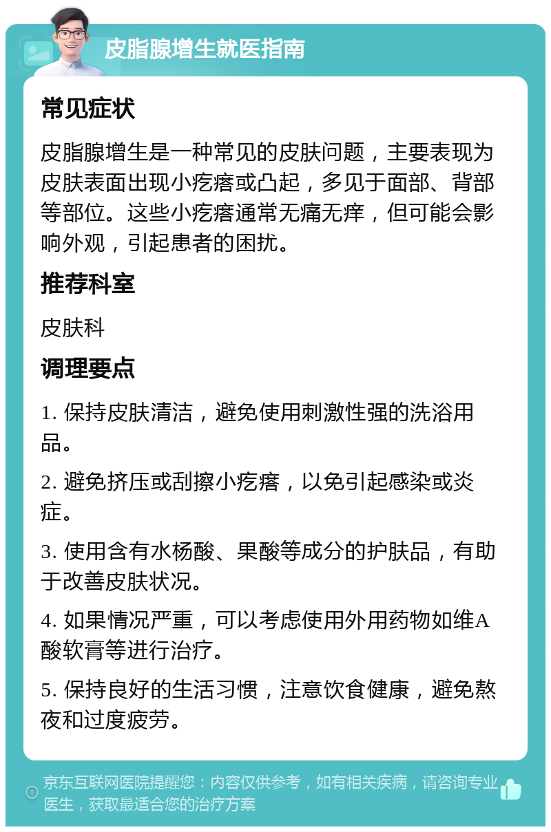 皮脂腺增生就医指南 常见症状 皮脂腺增生是一种常见的皮肤问题，主要表现为皮肤表面出现小疙瘩或凸起，多见于面部、背部等部位。这些小疙瘩通常无痛无痒，但可能会影响外观，引起患者的困扰。 推荐科室 皮肤科 调理要点 1. 保持皮肤清洁，避免使用刺激性强的洗浴用品。 2. 避免挤压或刮擦小疙瘩，以免引起感染或炎症。 3. 使用含有水杨酸、果酸等成分的护肤品，有助于改善皮肤状况。 4. 如果情况严重，可以考虑使用外用药物如维A酸软膏等进行治疗。 5. 保持良好的生活习惯，注意饮食健康，避免熬夜和过度疲劳。