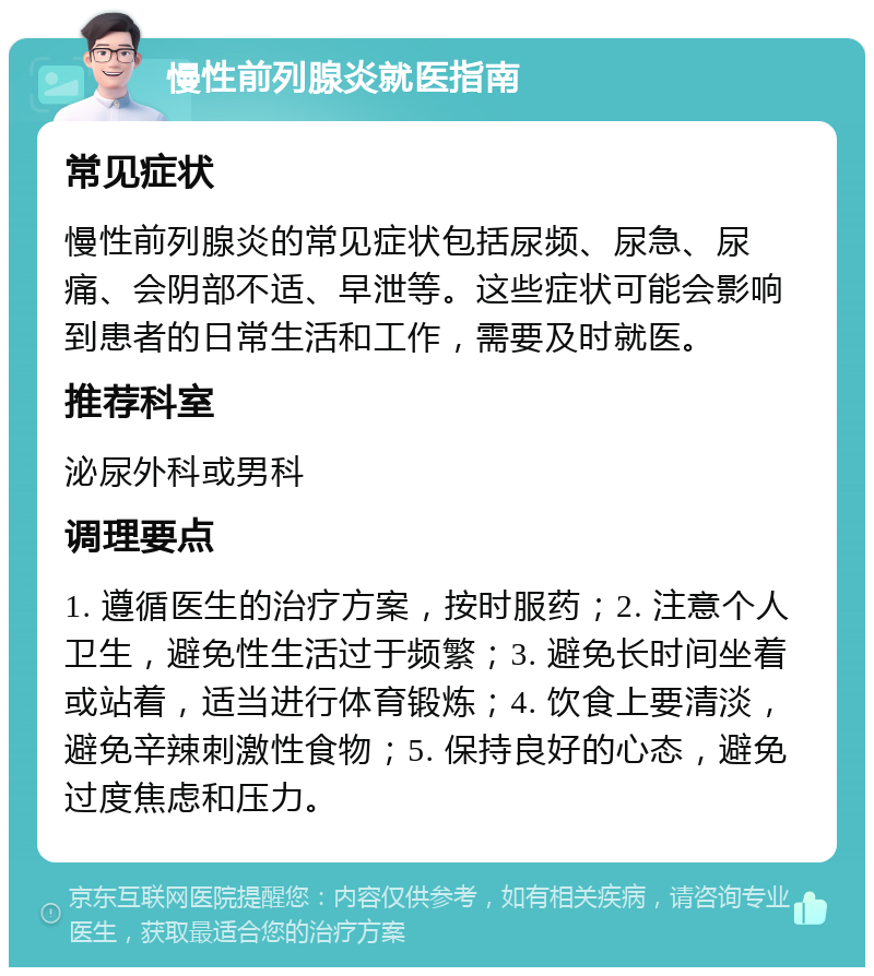 慢性前列腺炎就医指南 常见症状 慢性前列腺炎的常见症状包括尿频、尿急、尿痛、会阴部不适、早泄等。这些症状可能会影响到患者的日常生活和工作，需要及时就医。 推荐科室 泌尿外科或男科 调理要点 1. 遵循医生的治疗方案，按时服药；2. 注意个人卫生，避免性生活过于频繁；3. 避免长时间坐着或站着，适当进行体育锻炼；4. 饮食上要清淡，避免辛辣刺激性食物；5. 保持良好的心态，避免过度焦虑和压力。