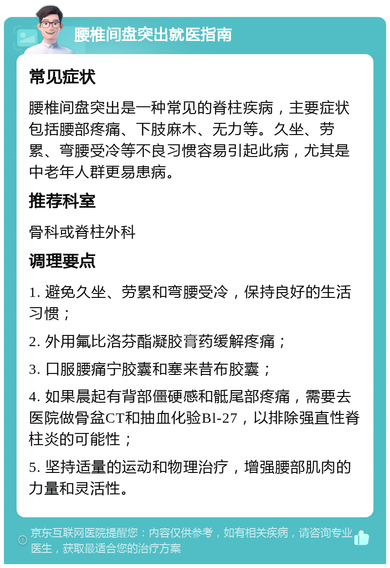 腰椎间盘突出就医指南 常见症状 腰椎间盘突出是一种常见的脊柱疾病，主要症状包括腰部疼痛、下肢麻木、无力等。久坐、劳累、弯腰受冷等不良习惯容易引起此病，尤其是中老年人群更易患病。 推荐科室 骨科或脊柱外科 调理要点 1. 避免久坐、劳累和弯腰受冷，保持良好的生活习惯； 2. 外用氟比洛芬酯凝胶膏药缓解疼痛； 3. 口服腰痛宁胶囊和塞来昔布胶囊； 4. 如果晨起有背部僵硬感和骶尾部疼痛，需要去医院做骨盆CT和抽血化验Bl-27，以排除强直性脊柱炎的可能性； 5. 坚持适量的运动和物理治疗，增强腰部肌肉的力量和灵活性。