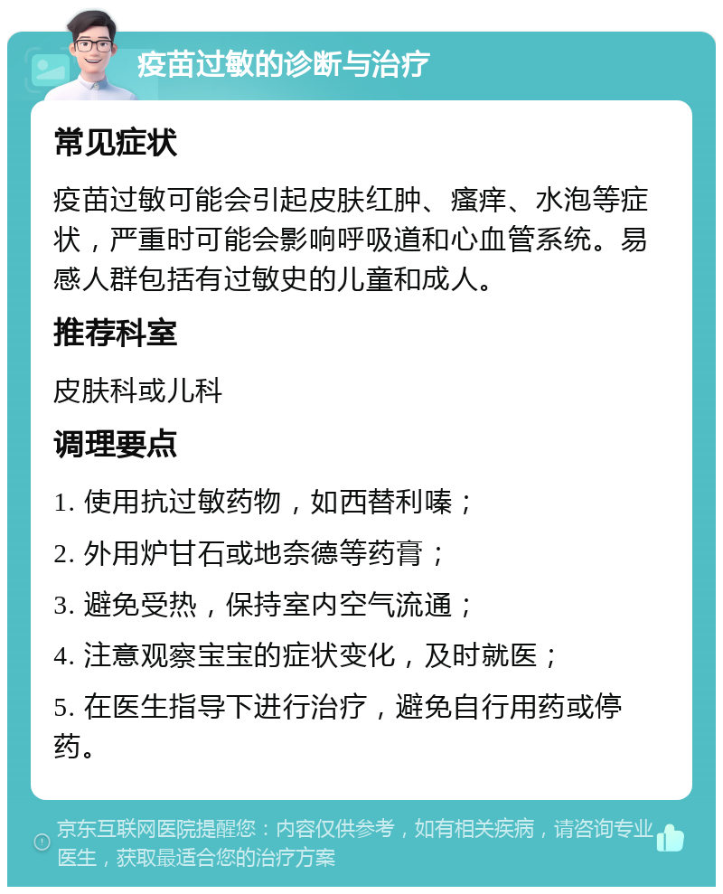 疫苗过敏的诊断与治疗 常见症状 疫苗过敏可能会引起皮肤红肿、瘙痒、水泡等症状，严重时可能会影响呼吸道和心血管系统。易感人群包括有过敏史的儿童和成人。 推荐科室 皮肤科或儿科 调理要点 1. 使用抗过敏药物，如西替利嗪； 2. 外用炉甘石或地奈德等药膏； 3. 避免受热，保持室内空气流通； 4. 注意观察宝宝的症状变化，及时就医； 5. 在医生指导下进行治疗，避免自行用药或停药。