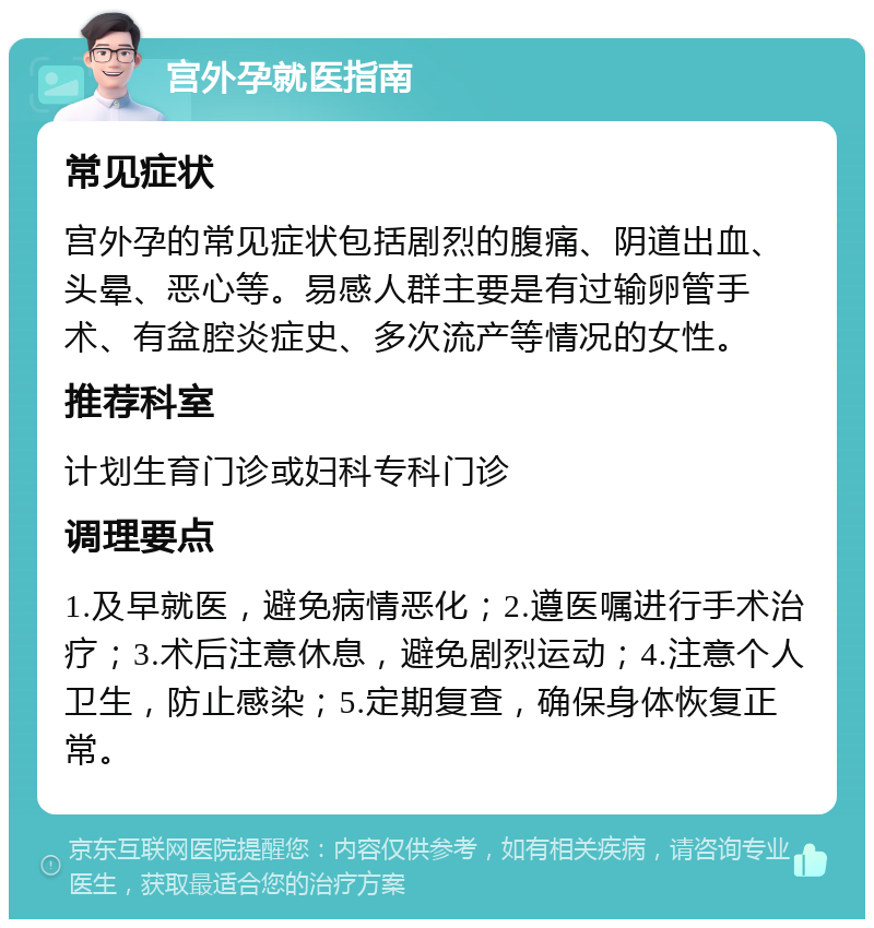 宫外孕就医指南 常见症状 宫外孕的常见症状包括剧烈的腹痛、阴道出血、头晕、恶心等。易感人群主要是有过输卵管手术、有盆腔炎症史、多次流产等情况的女性。 推荐科室 计划生育门诊或妇科专科门诊 调理要点 1.及早就医，避免病情恶化；2.遵医嘱进行手术治疗；3.术后注意休息，避免剧烈运动；4.注意个人卫生，防止感染；5.定期复查，确保身体恢复正常。