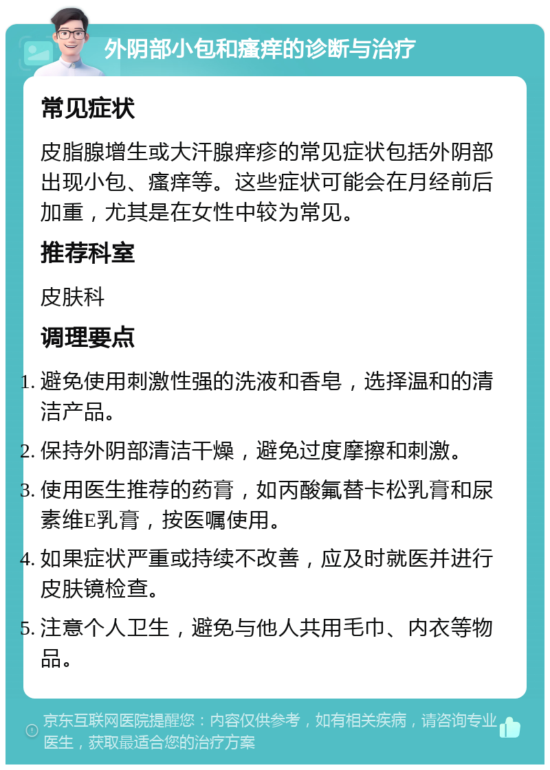 外阴部小包和瘙痒的诊断与治疗 常见症状 皮脂腺增生或大汗腺痒疹的常见症状包括外阴部出现小包、瘙痒等。这些症状可能会在月经前后加重，尤其是在女性中较为常见。 推荐科室 皮肤科 调理要点 避免使用刺激性强的洗液和香皂，选择温和的清洁产品。 保持外阴部清洁干燥，避免过度摩擦和刺激。 使用医生推荐的药膏，如丙酸氟替卡松乳膏和尿素维E乳膏，按医嘱使用。 如果症状严重或持续不改善，应及时就医并进行皮肤镜检查。 注意个人卫生，避免与他人共用毛巾、内衣等物品。