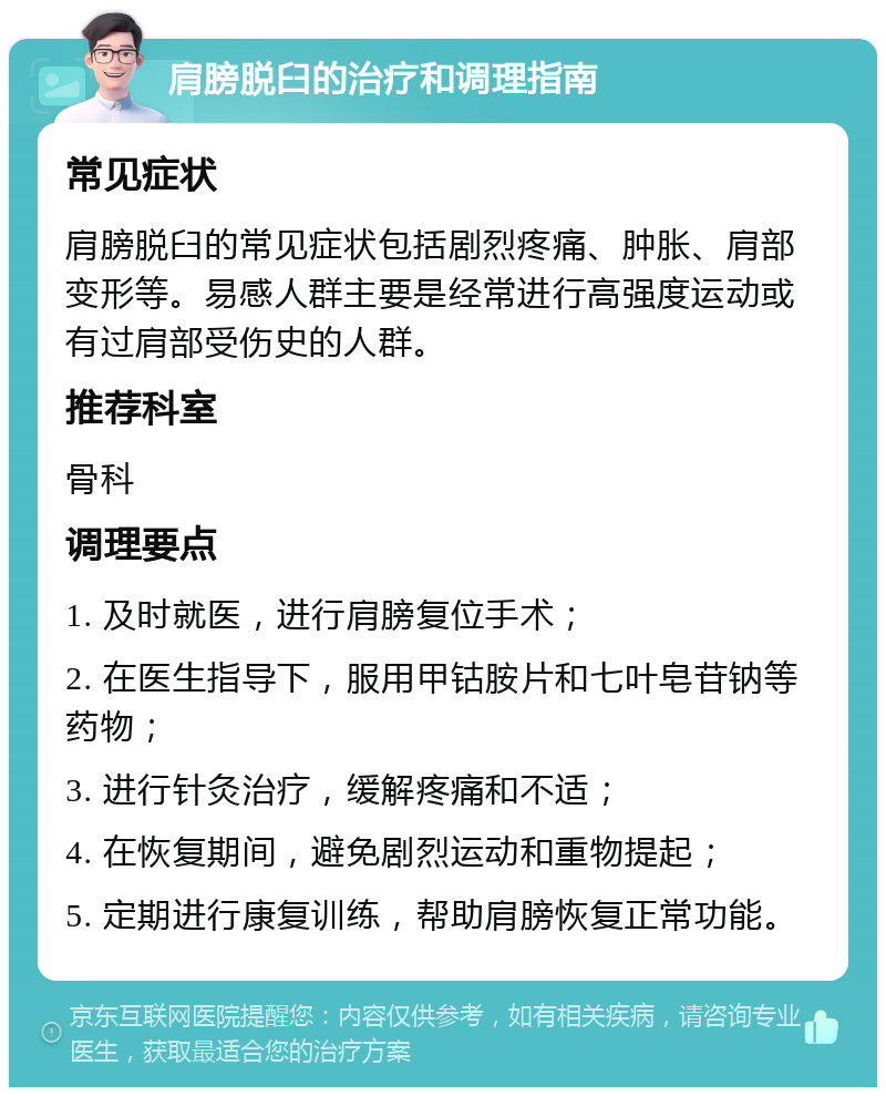 肩膀脱臼的治疗和调理指南 常见症状 肩膀脱臼的常见症状包括剧烈疼痛、肿胀、肩部变形等。易感人群主要是经常进行高强度运动或有过肩部受伤史的人群。 推荐科室 骨科 调理要点 1. 及时就医，进行肩膀复位手术； 2. 在医生指导下，服用甲钴胺片和七叶皂苷钠等药物； 3. 进行针灸治疗，缓解疼痛和不适； 4. 在恢复期间，避免剧烈运动和重物提起； 5. 定期进行康复训练，帮助肩膀恢复正常功能。