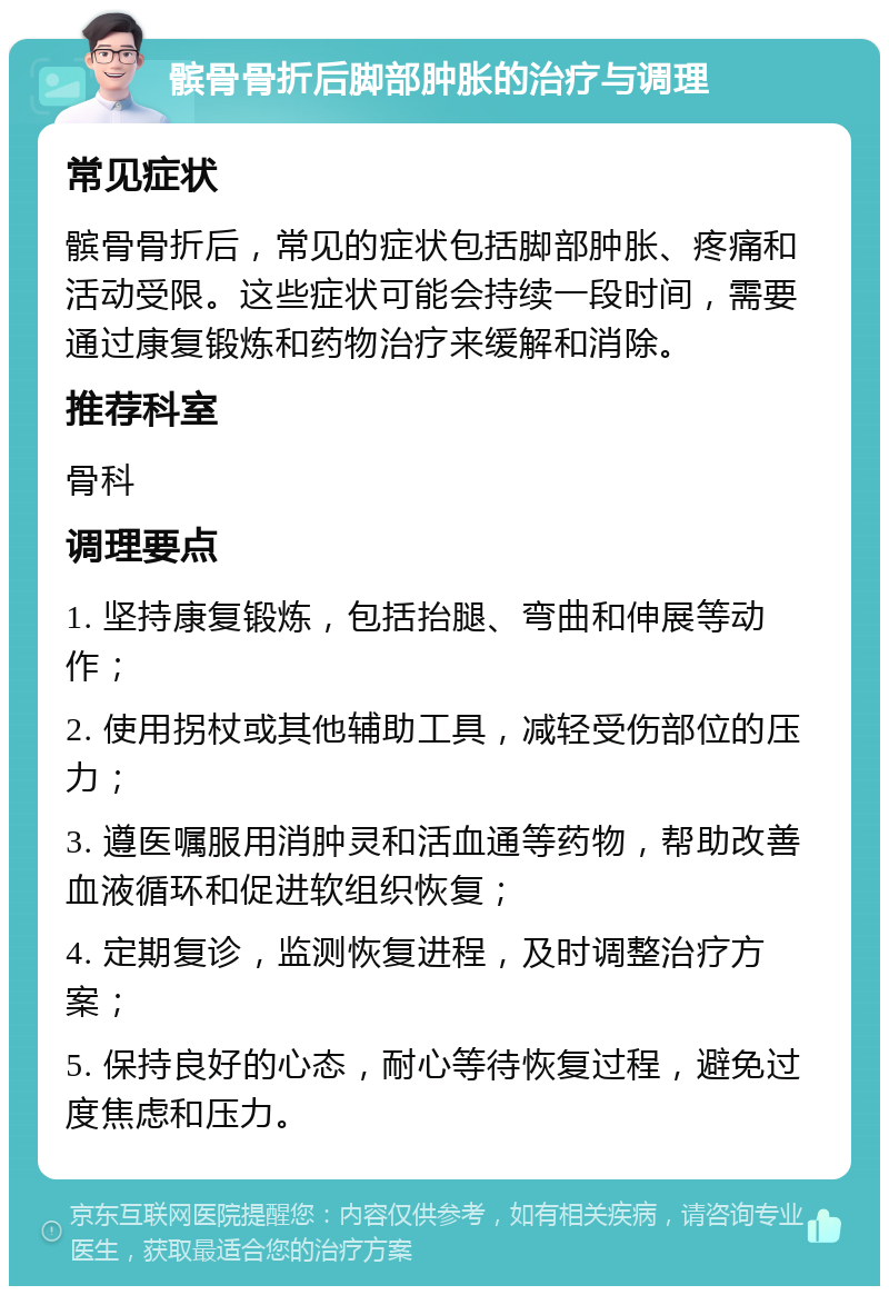 髌骨骨折后脚部肿胀的治疗与调理 常见症状 髌骨骨折后，常见的症状包括脚部肿胀、疼痛和活动受限。这些症状可能会持续一段时间，需要通过康复锻炼和药物治疗来缓解和消除。 推荐科室 骨科 调理要点 1. 坚持康复锻炼，包括抬腿、弯曲和伸展等动作； 2. 使用拐杖或其他辅助工具，减轻受伤部位的压力； 3. 遵医嘱服用消肿灵和活血通等药物，帮助改善血液循环和促进软组织恢复； 4. 定期复诊，监测恢复进程，及时调整治疗方案； 5. 保持良好的心态，耐心等待恢复过程，避免过度焦虑和压力。