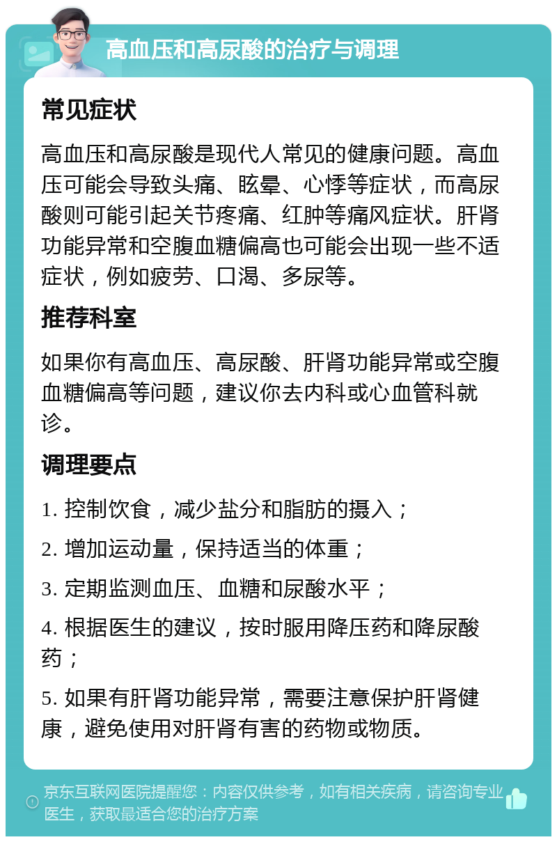 高血压和高尿酸的治疗与调理 常见症状 高血压和高尿酸是现代人常见的健康问题。高血压可能会导致头痛、眩晕、心悸等症状，而高尿酸则可能引起关节疼痛、红肿等痛风症状。肝肾功能异常和空腹血糖偏高也可能会出现一些不适症状，例如疲劳、口渴、多尿等。 推荐科室 如果你有高血压、高尿酸、肝肾功能异常或空腹血糖偏高等问题，建议你去内科或心血管科就诊。 调理要点 1. 控制饮食，减少盐分和脂肪的摄入； 2. 增加运动量，保持适当的体重； 3. 定期监测血压、血糖和尿酸水平； 4. 根据医生的建议，按时服用降压药和降尿酸药； 5. 如果有肝肾功能异常，需要注意保护肝肾健康，避免使用对肝肾有害的药物或物质。