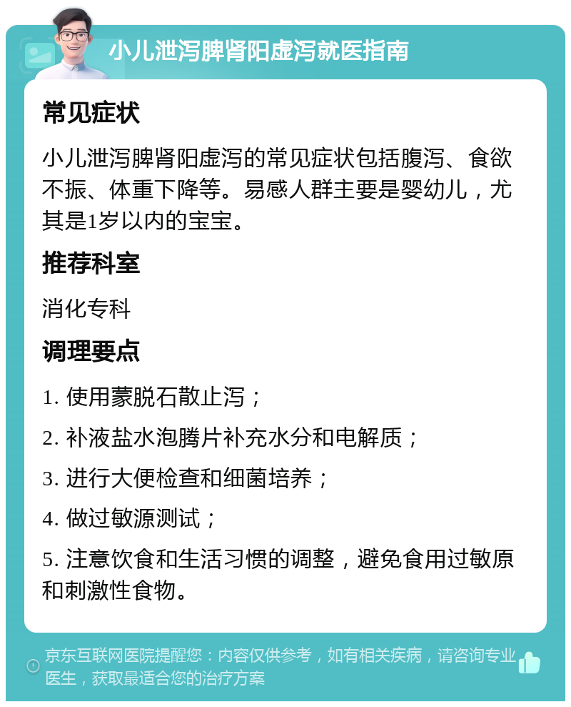 小儿泄泻脾肾阳虚泻就医指南 常见症状 小儿泄泻脾肾阳虚泻的常见症状包括腹泻、食欲不振、体重下降等。易感人群主要是婴幼儿，尤其是1岁以内的宝宝。 推荐科室 消化专科 调理要点 1. 使用蒙脱石散止泻； 2. 补液盐水泡腾片补充水分和电解质； 3. 进行大便检查和细菌培养； 4. 做过敏源测试； 5. 注意饮食和生活习惯的调整，避免食用过敏原和刺激性食物。