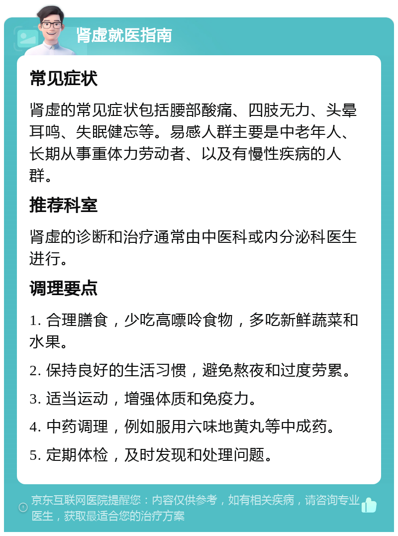 肾虚就医指南 常见症状 肾虚的常见症状包括腰部酸痛、四肢无力、头晕耳鸣、失眠健忘等。易感人群主要是中老年人、长期从事重体力劳动者、以及有慢性疾病的人群。 推荐科室 肾虚的诊断和治疗通常由中医科或内分泌科医生进行。 调理要点 1. 合理膳食，少吃高嘌呤食物，多吃新鲜蔬菜和水果。 2. 保持良好的生活习惯，避免熬夜和过度劳累。 3. 适当运动，增强体质和免疫力。 4. 中药调理，例如服用六味地黄丸等中成药。 5. 定期体检，及时发现和处理问题。