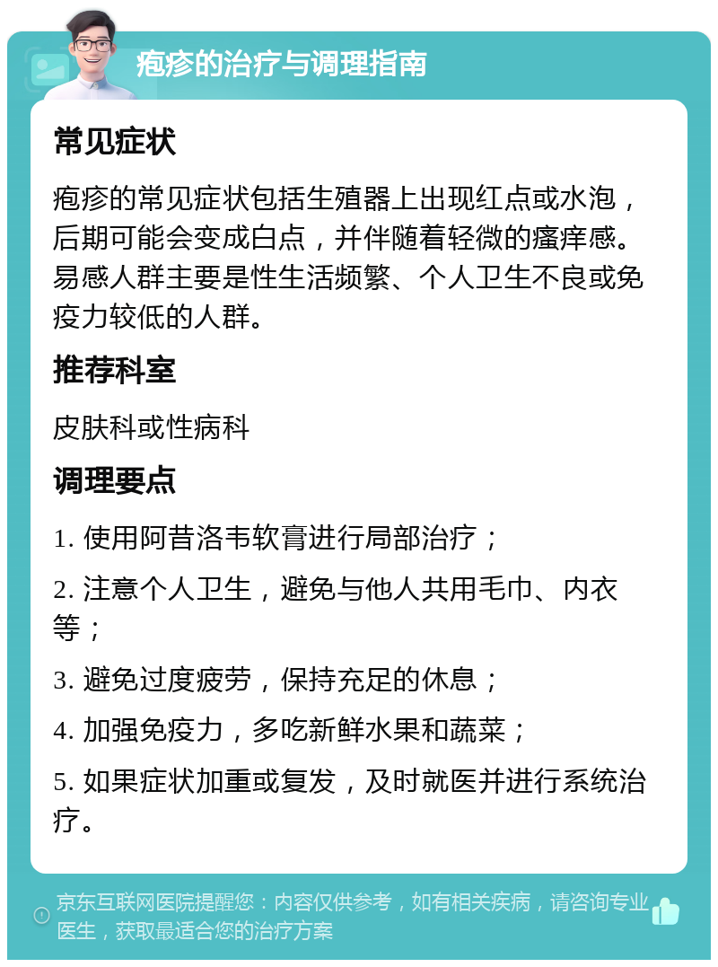 疱疹的治疗与调理指南 常见症状 疱疹的常见症状包括生殖器上出现红点或水泡，后期可能会变成白点，并伴随着轻微的瘙痒感。易感人群主要是性生活频繁、个人卫生不良或免疫力较低的人群。 推荐科室 皮肤科或性病科 调理要点 1. 使用阿昔洛韦软膏进行局部治疗； 2. 注意个人卫生，避免与他人共用毛巾、内衣等； 3. 避免过度疲劳，保持充足的休息； 4. 加强免疫力，多吃新鲜水果和蔬菜； 5. 如果症状加重或复发，及时就医并进行系统治疗。