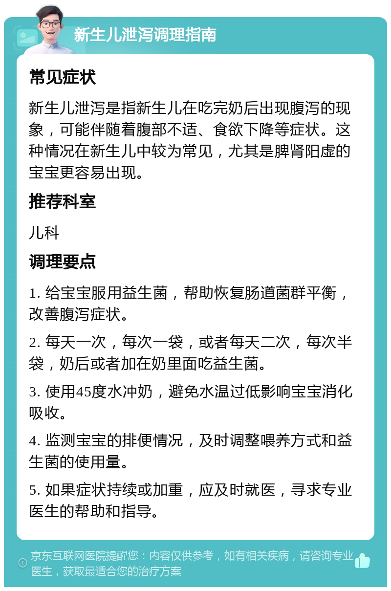 新生儿泄泻调理指南 常见症状 新生儿泄泻是指新生儿在吃完奶后出现腹泻的现象，可能伴随着腹部不适、食欲下降等症状。这种情况在新生儿中较为常见，尤其是脾肾阳虚的宝宝更容易出现。 推荐科室 儿科 调理要点 1. 给宝宝服用益生菌，帮助恢复肠道菌群平衡，改善腹泻症状。 2. 每天一次，每次一袋，或者每天二次，每次半袋，奶后或者加在奶里面吃益生菌。 3. 使用45度水冲奶，避免水温过低影响宝宝消化吸收。 4. 监测宝宝的排便情况，及时调整喂养方式和益生菌的使用量。 5. 如果症状持续或加重，应及时就医，寻求专业医生的帮助和指导。