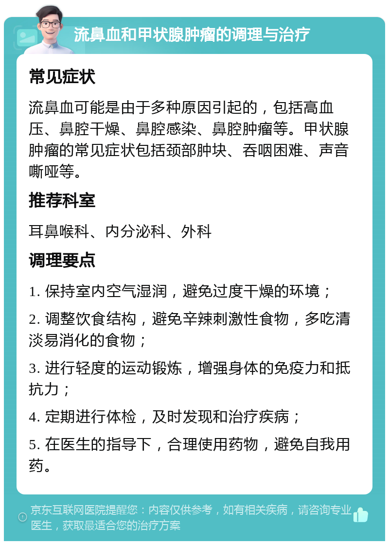 流鼻血和甲状腺肿瘤的调理与治疗 常见症状 流鼻血可能是由于多种原因引起的，包括高血压、鼻腔干燥、鼻腔感染、鼻腔肿瘤等。甲状腺肿瘤的常见症状包括颈部肿块、吞咽困难、声音嘶哑等。 推荐科室 耳鼻喉科、内分泌科、外科 调理要点 1. 保持室内空气湿润，避免过度干燥的环境； 2. 调整饮食结构，避免辛辣刺激性食物，多吃清淡易消化的食物； 3. 进行轻度的运动锻炼，增强身体的免疫力和抵抗力； 4. 定期进行体检，及时发现和治疗疾病； 5. 在医生的指导下，合理使用药物，避免自我用药。