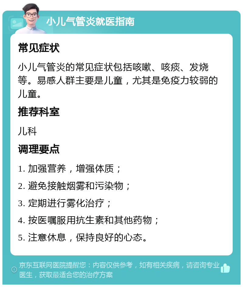 小儿气管炎就医指南 常见症状 小儿气管炎的常见症状包括咳嗽、咳痰、发烧等。易感人群主要是儿童，尤其是免疫力较弱的儿童。 推荐科室 儿科 调理要点 1. 加强营养，增强体质； 2. 避免接触烟雾和污染物； 3. 定期进行雾化治疗； 4. 按医嘱服用抗生素和其他药物； 5. 注意休息，保持良好的心态。