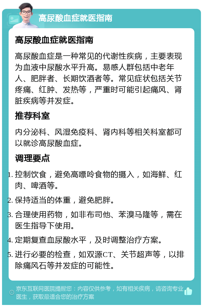 高尿酸血症就医指南 高尿酸血症就医指南 高尿酸血症是一种常见的代谢性疾病，主要表现为血液中尿酸水平升高。易感人群包括中老年人、肥胖者、长期饮酒者等。常见症状包括关节疼痛、红肿、发热等，严重时可能引起痛风、肾脏疾病等并发症。 推荐科室 内分泌科、风湿免疫科、肾内科等相关科室都可以就诊高尿酸血症。 调理要点 控制饮食，避免高嘌呤食物的摄入，如海鲜、红肉、啤酒等。 保持适当的体重，避免肥胖。 合理使用药物，如非布司他、苯溴马隆等，需在医生指导下使用。 定期复查血尿酸水平，及时调整治疗方案。 进行必要的检查，如双源CT、关节超声等，以排除痛风石等并发症的可能性。