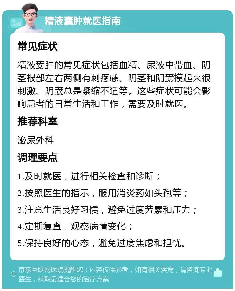 精液囊肿就医指南 常见症状 精液囊肿的常见症状包括血精、尿液中带血、阴茎根部左右两侧有刺疼感、阴茎和阴囊摸起来很刺激、阴囊总是紧缩不适等。这些症状可能会影响患者的日常生活和工作，需要及时就医。 推荐科室 泌尿外科 调理要点 1.及时就医，进行相关检查和诊断； 2.按照医生的指示，服用消炎药如头孢等； 3.注意生活良好习惯，避免过度劳累和压力； 4.定期复查，观察病情变化； 5.保持良好的心态，避免过度焦虑和担忧。