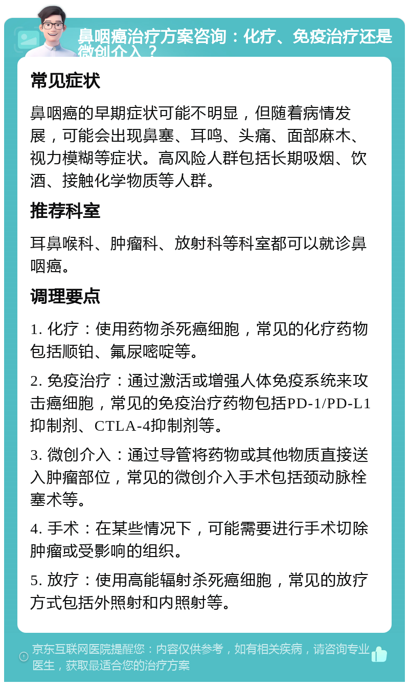 鼻咽癌治疗方案咨询：化疗、免疫治疗还是微创介入？ 常见症状 鼻咽癌的早期症状可能不明显，但随着病情发展，可能会出现鼻塞、耳鸣、头痛、面部麻木、视力模糊等症状。高风险人群包括长期吸烟、饮酒、接触化学物质等人群。 推荐科室 耳鼻喉科、肿瘤科、放射科等科室都可以就诊鼻咽癌。 调理要点 1. 化疗：使用药物杀死癌细胞，常见的化疗药物包括顺铂、氟尿嘧啶等。 2. 免疫治疗：通过激活或增强人体免疫系统来攻击癌细胞，常见的免疫治疗药物包括PD-1/PD-L1抑制剂、CTLA-4抑制剂等。 3. 微创介入：通过导管将药物或其他物质直接送入肿瘤部位，常见的微创介入手术包括颈动脉栓塞术等。 4. 手术：在某些情况下，可能需要进行手术切除肿瘤或受影响的组织。 5. 放疗：使用高能辐射杀死癌细胞，常见的放疗方式包括外照射和内照射等。