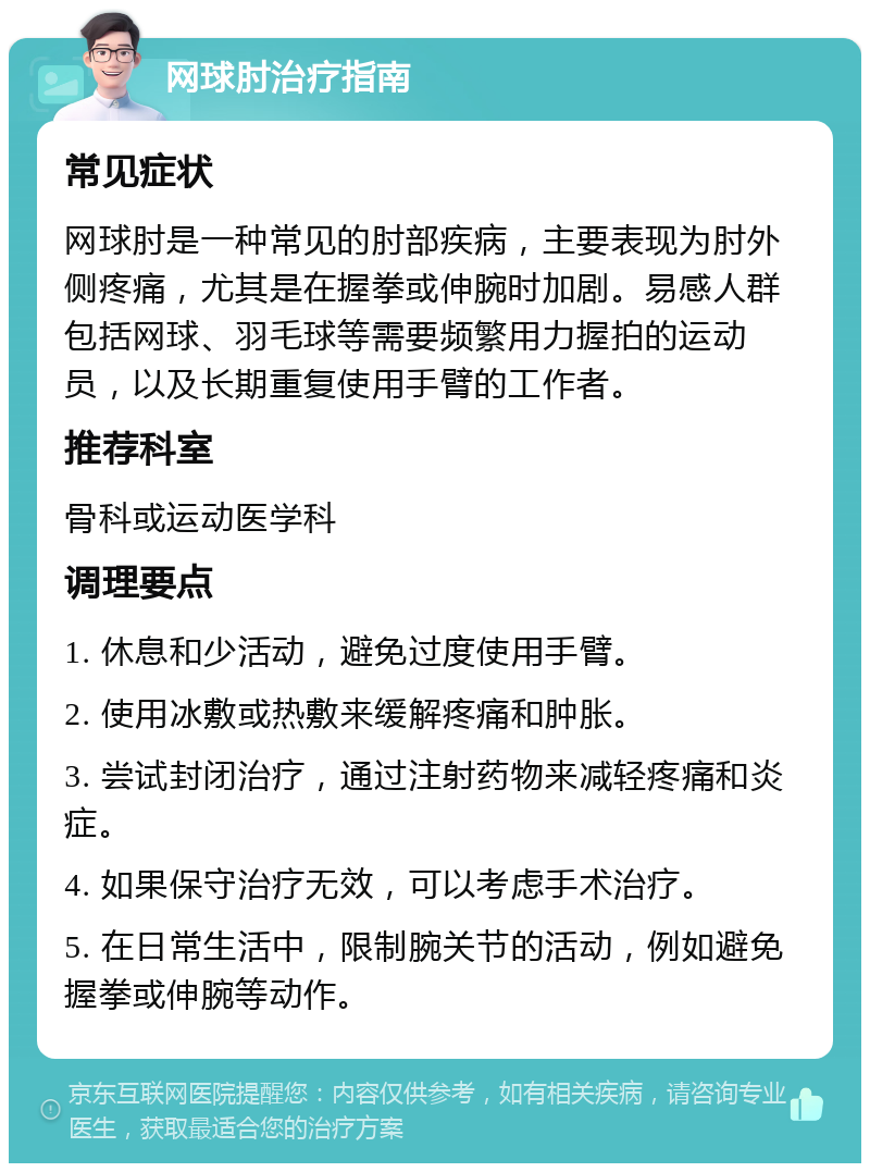 网球肘治疗指南 常见症状 网球肘是一种常见的肘部疾病，主要表现为肘外侧疼痛，尤其是在握拳或伸腕时加剧。易感人群包括网球、羽毛球等需要频繁用力握拍的运动员，以及长期重复使用手臂的工作者。 推荐科室 骨科或运动医学科 调理要点 1. 休息和少活动，避免过度使用手臂。 2. 使用冰敷或热敷来缓解疼痛和肿胀。 3. 尝试封闭治疗，通过注射药物来减轻疼痛和炎症。 4. 如果保守治疗无效，可以考虑手术治疗。 5. 在日常生活中，限制腕关节的活动，例如避免握拳或伸腕等动作。