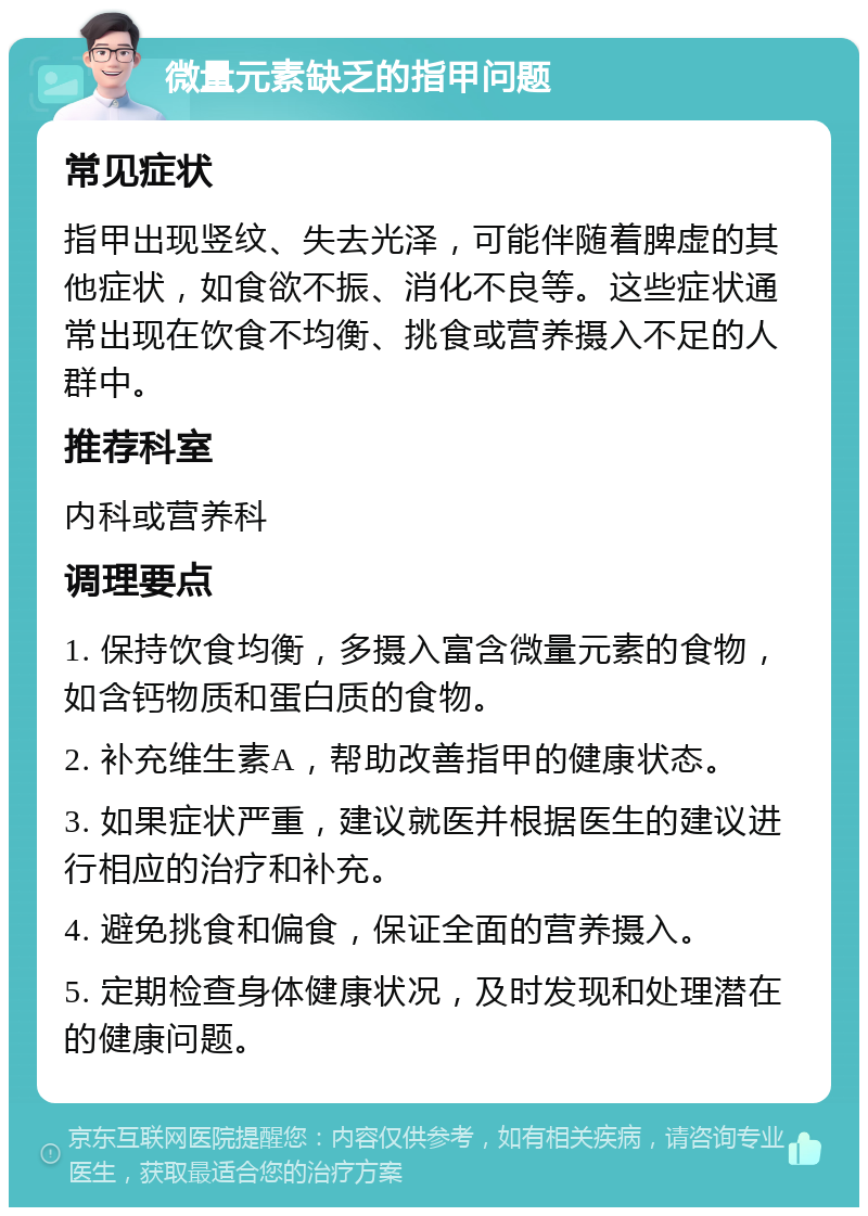 微量元素缺乏的指甲问题 常见症状 指甲出现竖纹、失去光泽，可能伴随着脾虚的其他症状，如食欲不振、消化不良等。这些症状通常出现在饮食不均衡、挑食或营养摄入不足的人群中。 推荐科室 内科或营养科 调理要点 1. 保持饮食均衡，多摄入富含微量元素的食物，如含钙物质和蛋白质的食物。 2. 补充维生素A，帮助改善指甲的健康状态。 3. 如果症状严重，建议就医并根据医生的建议进行相应的治疗和补充。 4. 避免挑食和偏食，保证全面的营养摄入。 5. 定期检查身体健康状况，及时发现和处理潜在的健康问题。