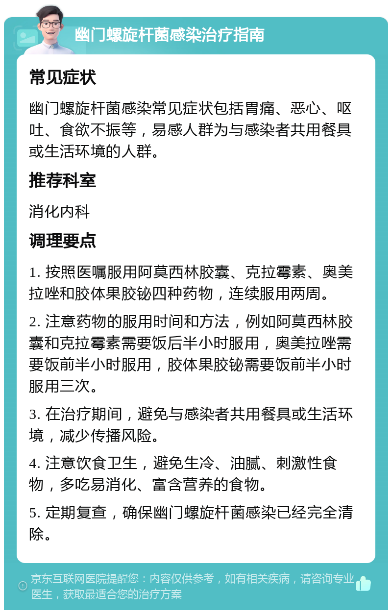 幽门螺旋杆菌感染治疗指南 常见症状 幽门螺旋杆菌感染常见症状包括胃痛、恶心、呕吐、食欲不振等，易感人群为与感染者共用餐具或生活环境的人群。 推荐科室 消化内科 调理要点 1. 按照医嘱服用阿莫西林胶囊、克拉霉素、奥美拉唑和胶体果胶铋四种药物，连续服用两周。 2. 注意药物的服用时间和方法，例如阿莫西林胶囊和克拉霉素需要饭后半小时服用，奥美拉唑需要饭前半小时服用，胶体果胶铋需要饭前半小时服用三次。 3. 在治疗期间，避免与感染者共用餐具或生活环境，减少传播风险。 4. 注意饮食卫生，避免生冷、油腻、刺激性食物，多吃易消化、富含营养的食物。 5. 定期复查，确保幽门螺旋杆菌感染已经完全清除。