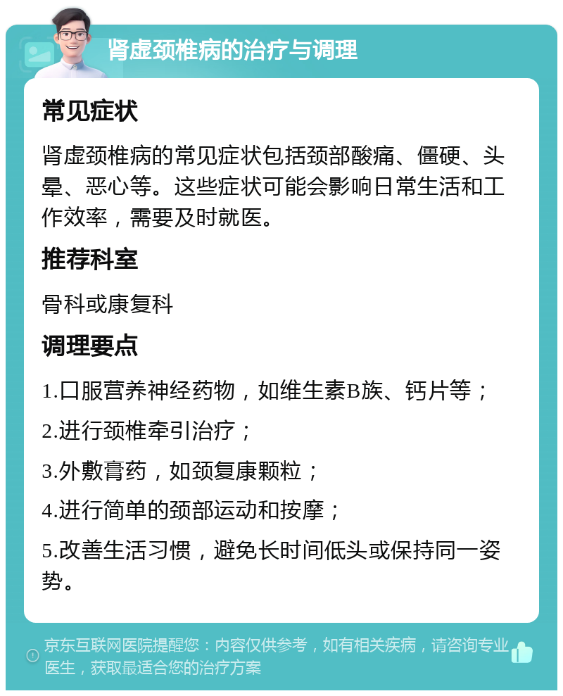 肾虚颈椎病的治疗与调理 常见症状 肾虚颈椎病的常见症状包括颈部酸痛、僵硬、头晕、恶心等。这些症状可能会影响日常生活和工作效率，需要及时就医。 推荐科室 骨科或康复科 调理要点 1.口服营养神经药物，如维生素B族、钙片等； 2.进行颈椎牵引治疗； 3.外敷膏药，如颈复康颗粒； 4.进行简单的颈部运动和按摩； 5.改善生活习惯，避免长时间低头或保持同一姿势。