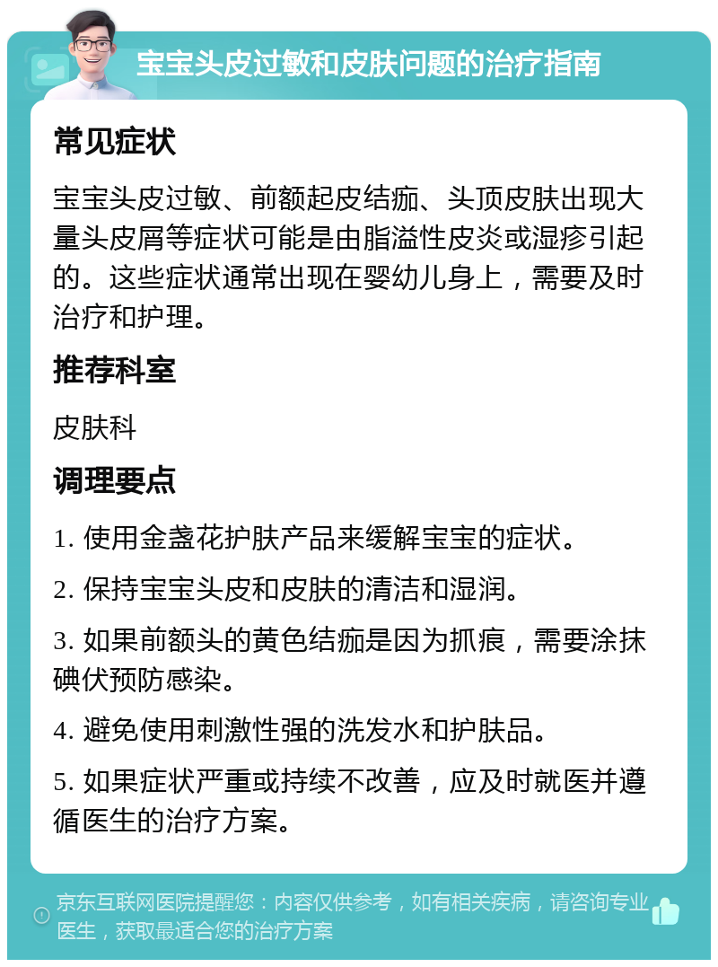 宝宝头皮过敏和皮肤问题的治疗指南 常见症状 宝宝头皮过敏、前额起皮结痂、头顶皮肤出现大量头皮屑等症状可能是由脂溢性皮炎或湿疹引起的。这些症状通常出现在婴幼儿身上，需要及时治疗和护理。 推荐科室 皮肤科 调理要点 1. 使用金盏花护肤产品来缓解宝宝的症状。 2. 保持宝宝头皮和皮肤的清洁和湿润。 3. 如果前额头的黄色结痂是因为抓痕，需要涂抹碘伏预防感染。 4. 避免使用刺激性强的洗发水和护肤品。 5. 如果症状严重或持续不改善，应及时就医并遵循医生的治疗方案。