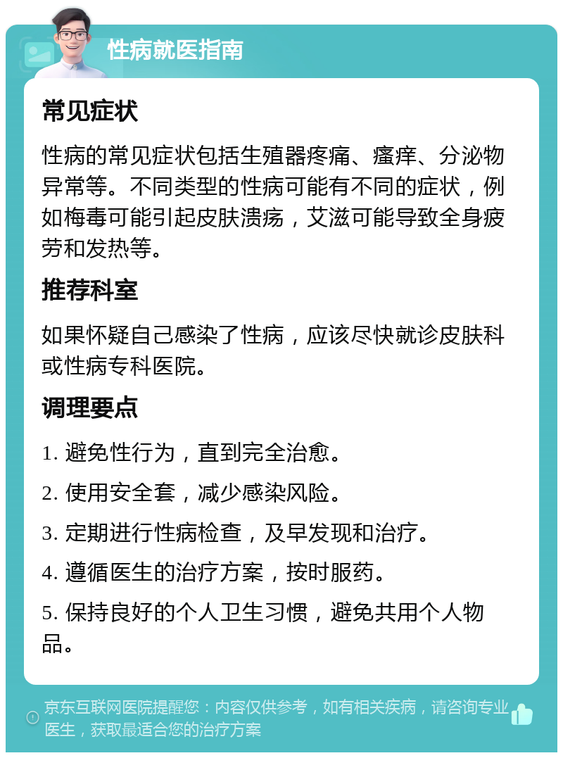 性病就医指南 常见症状 性病的常见症状包括生殖器疼痛、瘙痒、分泌物异常等。不同类型的性病可能有不同的症状，例如梅毒可能引起皮肤溃疡，艾滋可能导致全身疲劳和发热等。 推荐科室 如果怀疑自己感染了性病，应该尽快就诊皮肤科或性病专科医院。 调理要点 1. 避免性行为，直到完全治愈。 2. 使用安全套，减少感染风险。 3. 定期进行性病检查，及早发现和治疗。 4. 遵循医生的治疗方案，按时服药。 5. 保持良好的个人卫生习惯，避免共用个人物品。