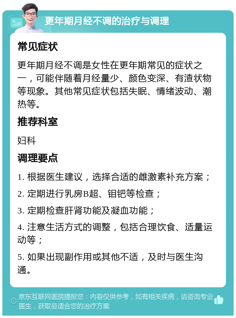 更年期月经不调的治疗与调理 常见症状 更年期月经不调是女性在更年期常见的症状之一，可能伴随着月经量少、颜色变深、有渣状物等现象。其他常见症状包括失眠、情绪波动、潮热等。 推荐科室 妇科 调理要点 1. 根据医生建议，选择合适的雌激素补充方案； 2. 定期进行乳房B超、钼钯等检查； 3. 定期检查肝肾功能及凝血功能； 4. 注意生活方式的调整，包括合理饮食、适量运动等； 5. 如果出现副作用或其他不适，及时与医生沟通。