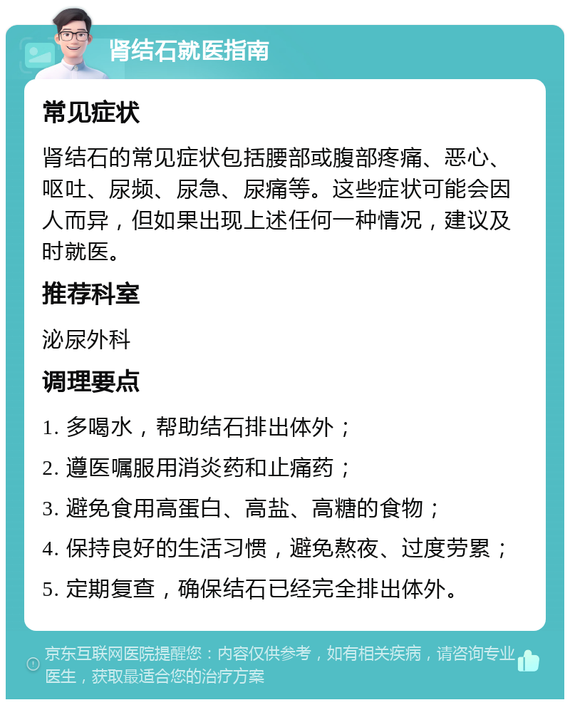 肾结石就医指南 常见症状 肾结石的常见症状包括腰部或腹部疼痛、恶心、呕吐、尿频、尿急、尿痛等。这些症状可能会因人而异，但如果出现上述任何一种情况，建议及时就医。 推荐科室 泌尿外科 调理要点 1. 多喝水，帮助结石排出体外； 2. 遵医嘱服用消炎药和止痛药； 3. 避免食用高蛋白、高盐、高糖的食物； 4. 保持良好的生活习惯，避免熬夜、过度劳累； 5. 定期复查，确保结石已经完全排出体外。