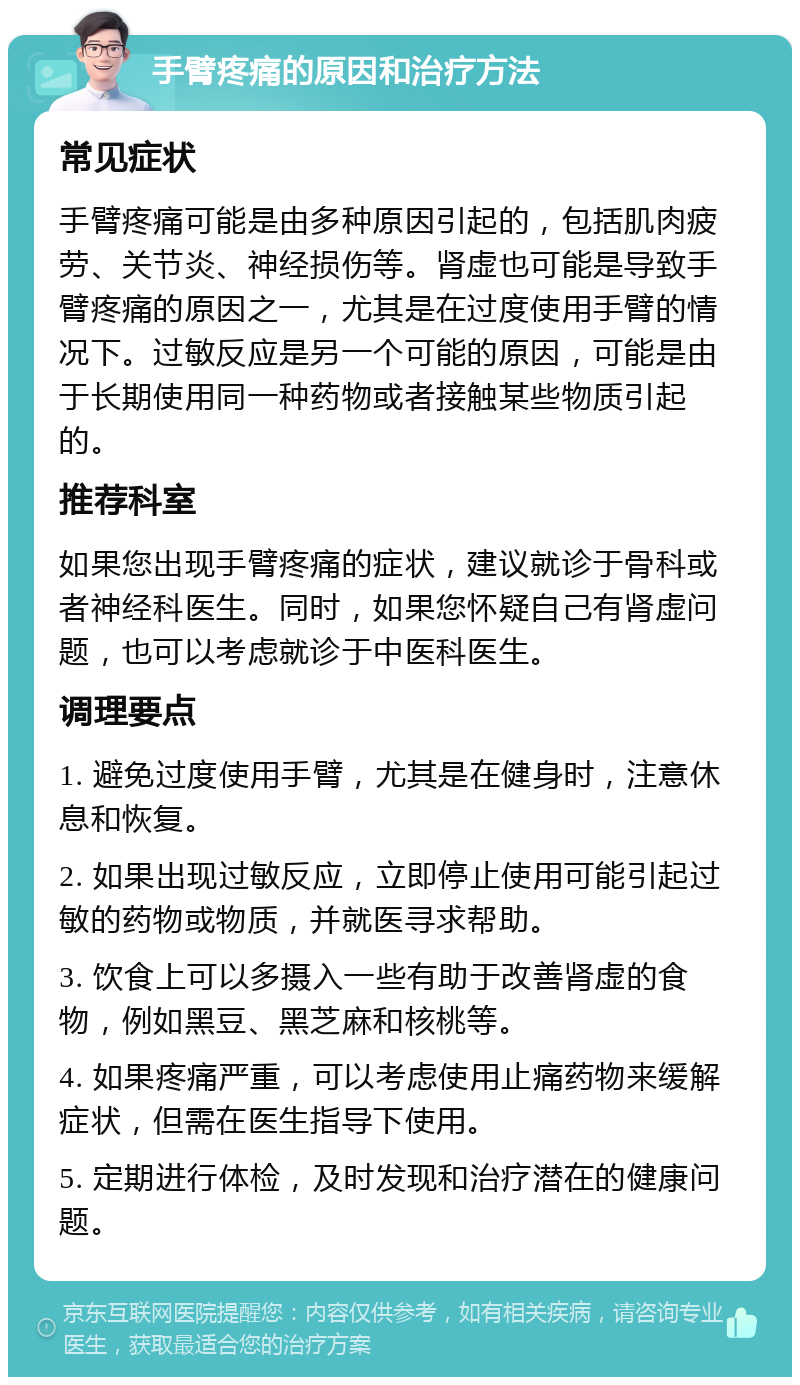 手臂疼痛的原因和治疗方法 常见症状 手臂疼痛可能是由多种原因引起的，包括肌肉疲劳、关节炎、神经损伤等。肾虚也可能是导致手臂疼痛的原因之一，尤其是在过度使用手臂的情况下。过敏反应是另一个可能的原因，可能是由于长期使用同一种药物或者接触某些物质引起的。 推荐科室 如果您出现手臂疼痛的症状，建议就诊于骨科或者神经科医生。同时，如果您怀疑自己有肾虚问题，也可以考虑就诊于中医科医生。 调理要点 1. 避免过度使用手臂，尤其是在健身时，注意休息和恢复。 2. 如果出现过敏反应，立即停止使用可能引起过敏的药物或物质，并就医寻求帮助。 3. 饮食上可以多摄入一些有助于改善肾虚的食物，例如黑豆、黑芝麻和核桃等。 4. 如果疼痛严重，可以考虑使用止痛药物来缓解症状，但需在医生指导下使用。 5. 定期进行体检，及时发现和治疗潜在的健康问题。