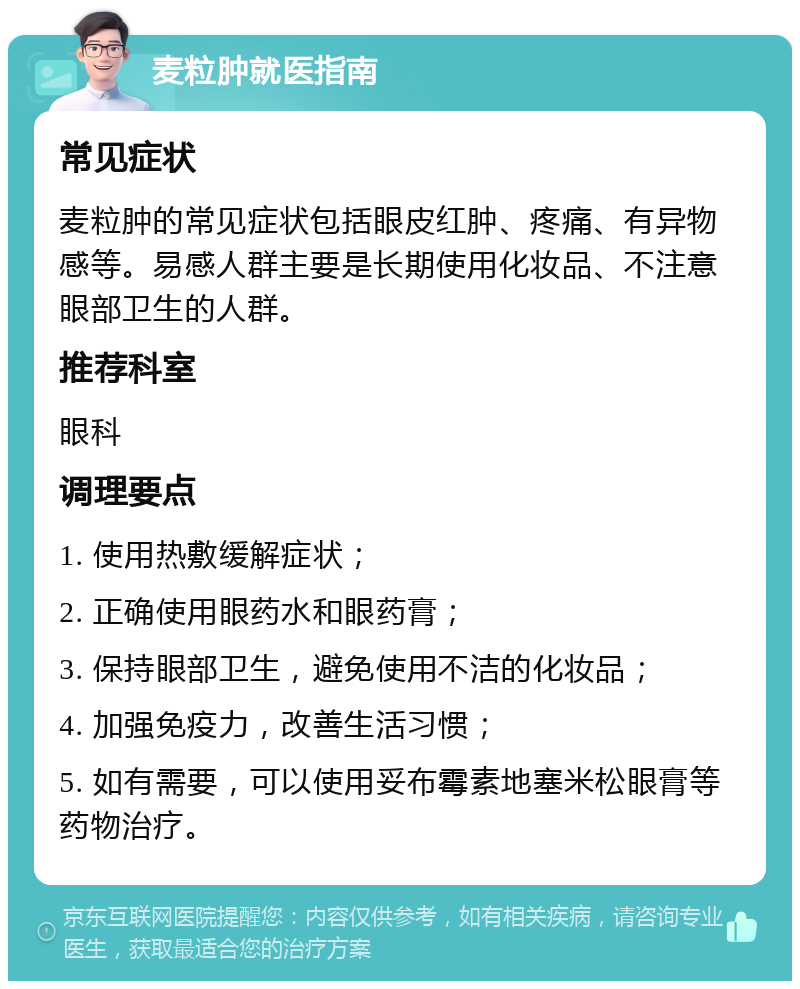 麦粒肿就医指南 常见症状 麦粒肿的常见症状包括眼皮红肿、疼痛、有异物感等。易感人群主要是长期使用化妆品、不注意眼部卫生的人群。 推荐科室 眼科 调理要点 1. 使用热敷缓解症状； 2. 正确使用眼药水和眼药膏； 3. 保持眼部卫生，避免使用不洁的化妆品； 4. 加强免疫力，改善生活习惯； 5. 如有需要，可以使用妥布霉素地塞米松眼膏等药物治疗。