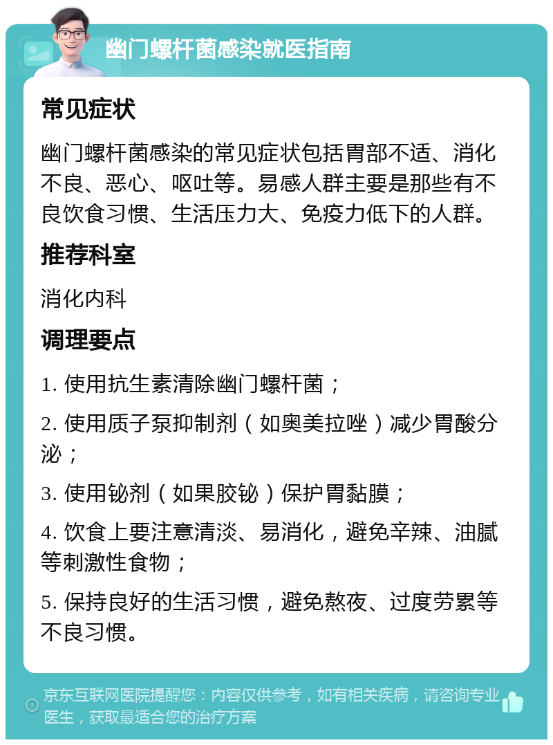 幽门螺杆菌感染就医指南 常见症状 幽门螺杆菌感染的常见症状包括胃部不适、消化不良、恶心、呕吐等。易感人群主要是那些有不良饮食习惯、生活压力大、免疫力低下的人群。 推荐科室 消化内科 调理要点 1. 使用抗生素清除幽门螺杆菌； 2. 使用质子泵抑制剂（如奥美拉唑）减少胃酸分泌； 3. 使用铋剂（如果胶铋）保护胃黏膜； 4. 饮食上要注意清淡、易消化，避免辛辣、油腻等刺激性食物； 5. 保持良好的生活习惯，避免熬夜、过度劳累等不良习惯。