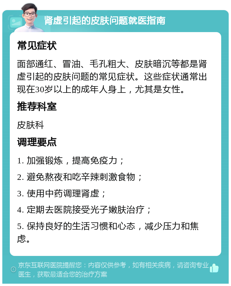 肾虚引起的皮肤问题就医指南 常见症状 面部通红、冒油、毛孔粗大、皮肤暗沉等都是肾虚引起的皮肤问题的常见症状。这些症状通常出现在30岁以上的成年人身上，尤其是女性。 推荐科室 皮肤科 调理要点 1. 加强锻炼，提高免疫力； 2. 避免熬夜和吃辛辣刺激食物； 3. 使用中药调理肾虚； 4. 定期去医院接受光子嫩肤治疗； 5. 保持良好的生活习惯和心态，减少压力和焦虑。