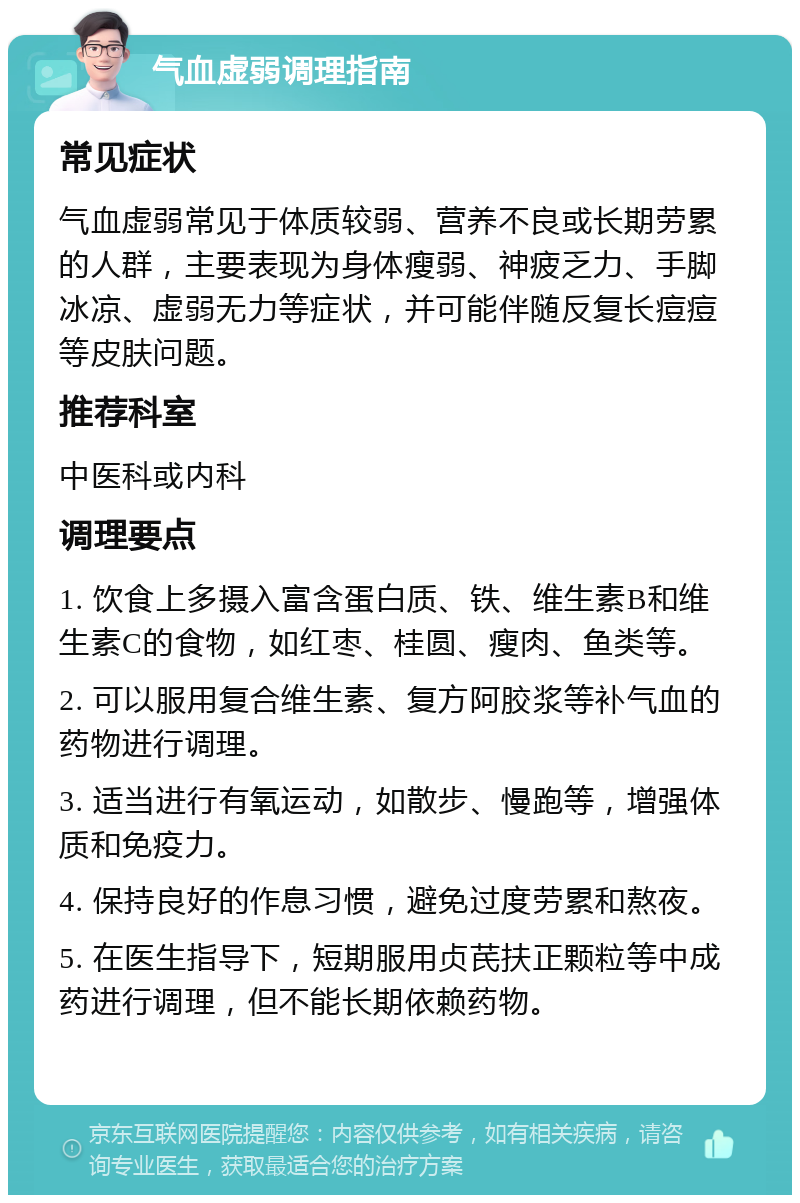 气血虚弱调理指南 常见症状 气血虚弱常见于体质较弱、营养不良或长期劳累的人群，主要表现为身体瘦弱、神疲乏力、手脚冰凉、虚弱无力等症状，并可能伴随反复长痘痘等皮肤问题。 推荐科室 中医科或内科 调理要点 1. 饮食上多摄入富含蛋白质、铁、维生素B和维生素C的食物，如红枣、桂圆、瘦肉、鱼类等。 2. 可以服用复合维生素、复方阿胶浆等补气血的药物进行调理。 3. 适当进行有氧运动，如散步、慢跑等，增强体质和免疫力。 4. 保持良好的作息习惯，避免过度劳累和熬夜。 5. 在医生指导下，短期服用贞芪扶正颗粒等中成药进行调理，但不能长期依赖药物。