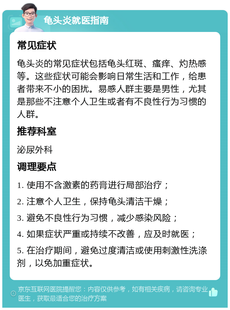 龟头炎就医指南 常见症状 龟头炎的常见症状包括龟头红斑、瘙痒、灼热感等。这些症状可能会影响日常生活和工作，给患者带来不小的困扰。易感人群主要是男性，尤其是那些不注意个人卫生或者有不良性行为习惯的人群。 推荐科室 泌尿外科 调理要点 1. 使用不含激素的药膏进行局部治疗； 2. 注意个人卫生，保持龟头清洁干燥； 3. 避免不良性行为习惯，减少感染风险； 4. 如果症状严重或持续不改善，应及时就医； 5. 在治疗期间，避免过度清洁或使用刺激性洗涤剂，以免加重症状。