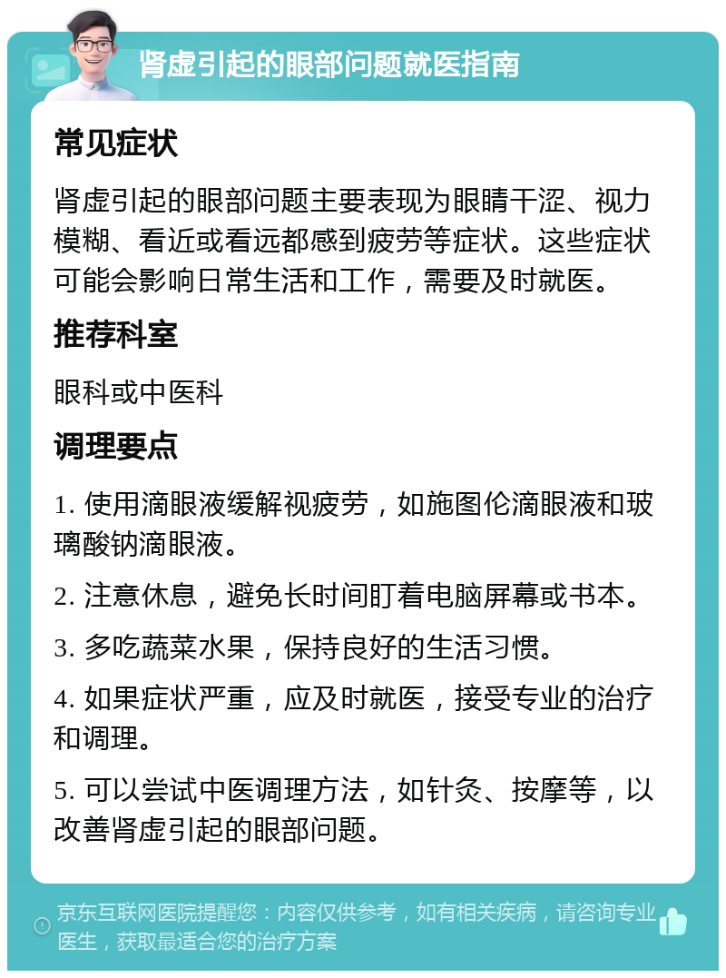 肾虚引起的眼部问题就医指南 常见症状 肾虚引起的眼部问题主要表现为眼睛干涩、视力模糊、看近或看远都感到疲劳等症状。这些症状可能会影响日常生活和工作，需要及时就医。 推荐科室 眼科或中医科 调理要点 1. 使用滴眼液缓解视疲劳，如施图伦滴眼液和玻璃酸钠滴眼液。 2. 注意休息，避免长时间盯着电脑屏幕或书本。 3. 多吃蔬菜水果，保持良好的生活习惯。 4. 如果症状严重，应及时就医，接受专业的治疗和调理。 5. 可以尝试中医调理方法，如针灸、按摩等，以改善肾虚引起的眼部问题。