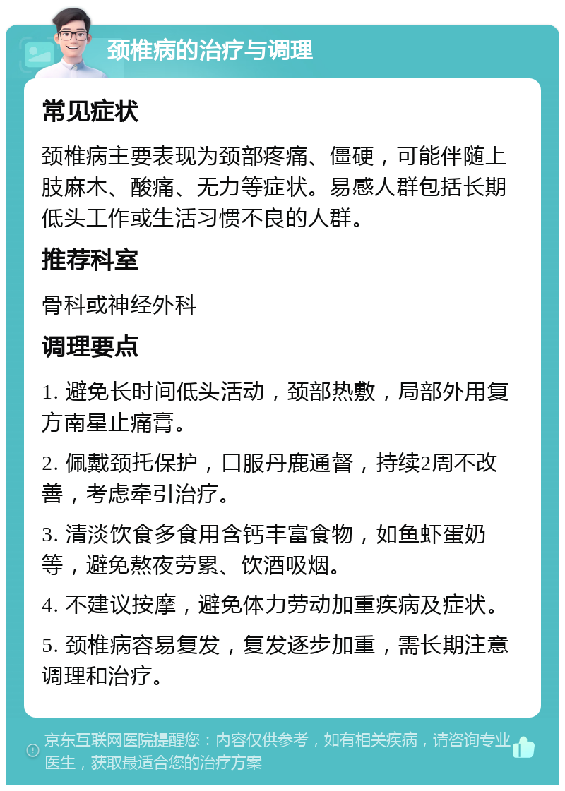 颈椎病的治疗与调理 常见症状 颈椎病主要表现为颈部疼痛、僵硬，可能伴随上肢麻木、酸痛、无力等症状。易感人群包括长期低头工作或生活习惯不良的人群。 推荐科室 骨科或神经外科 调理要点 1. 避免长时间低头活动，颈部热敷，局部外用复方南星止痛膏。 2. 佩戴颈托保护，口服丹鹿通督，持续2周不改善，考虑牵引治疗。 3. 清淡饮食多食用含钙丰富食物，如鱼虾蛋奶等，避免熬夜劳累、饮酒吸烟。 4. 不建议按摩，避免体力劳动加重疾病及症状。 5. 颈椎病容易复发，复发逐步加重，需长期注意调理和治疗。