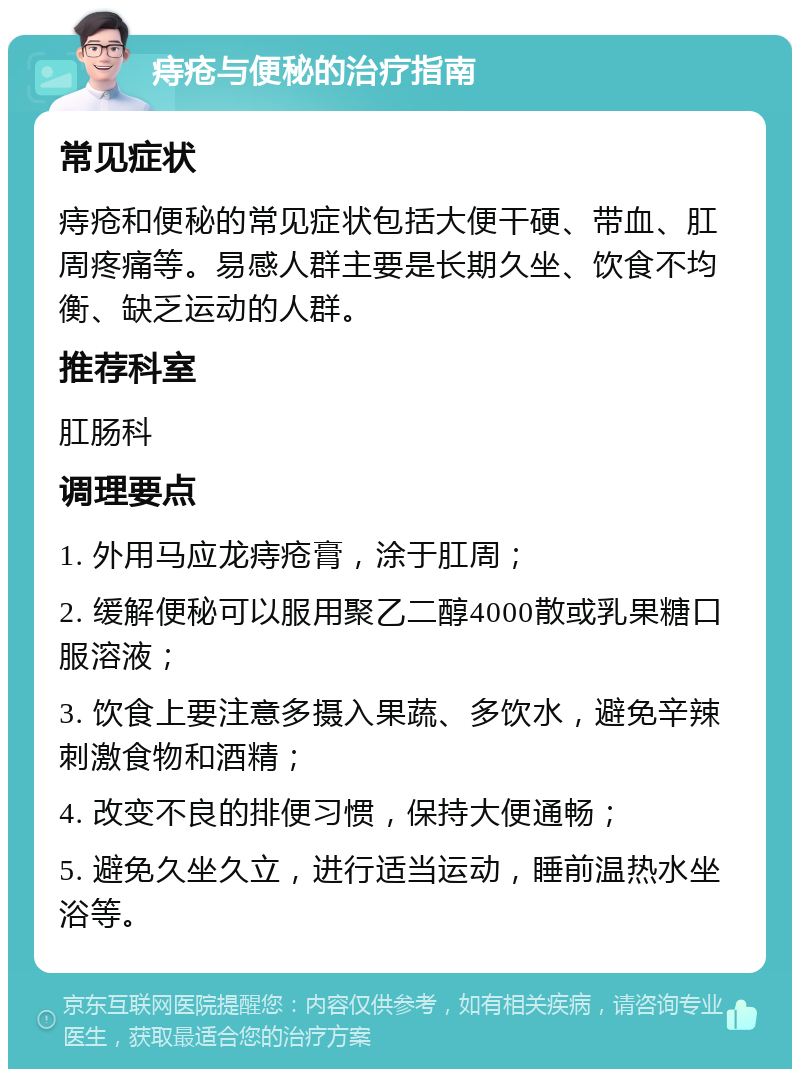 痔疮与便秘的治疗指南 常见症状 痔疮和便秘的常见症状包括大便干硬、带血、肛周疼痛等。易感人群主要是长期久坐、饮食不均衡、缺乏运动的人群。 推荐科室 肛肠科 调理要点 1. 外用马应龙痔疮膏，涂于肛周； 2. 缓解便秘可以服用聚乙二醇4000散或乳果糖口服溶液； 3. 饮食上要注意多摄入果蔬、多饮水，避免辛辣刺激食物和酒精； 4. 改变不良的排便习惯，保持大便通畅； 5. 避免久坐久立，进行适当运动，睡前温热水坐浴等。