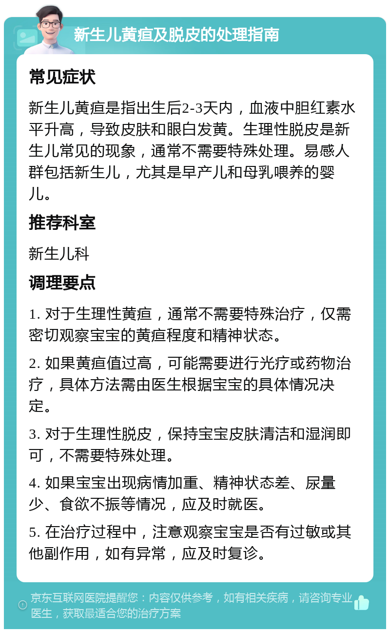 新生儿黄疸及脱皮的处理指南 常见症状 新生儿黄疸是指出生后2-3天内，血液中胆红素水平升高，导致皮肤和眼白发黄。生理性脱皮是新生儿常见的现象，通常不需要特殊处理。易感人群包括新生儿，尤其是早产儿和母乳喂养的婴儿。 推荐科室 新生儿科 调理要点 1. 对于生理性黄疸，通常不需要特殊治疗，仅需密切观察宝宝的黄疸程度和精神状态。 2. 如果黄疸值过高，可能需要进行光疗或药物治疗，具体方法需由医生根据宝宝的具体情况决定。 3. 对于生理性脱皮，保持宝宝皮肤清洁和湿润即可，不需要特殊处理。 4. 如果宝宝出现病情加重、精神状态差、尿量少、食欲不振等情况，应及时就医。 5. 在治疗过程中，注意观察宝宝是否有过敏或其他副作用，如有异常，应及时复诊。