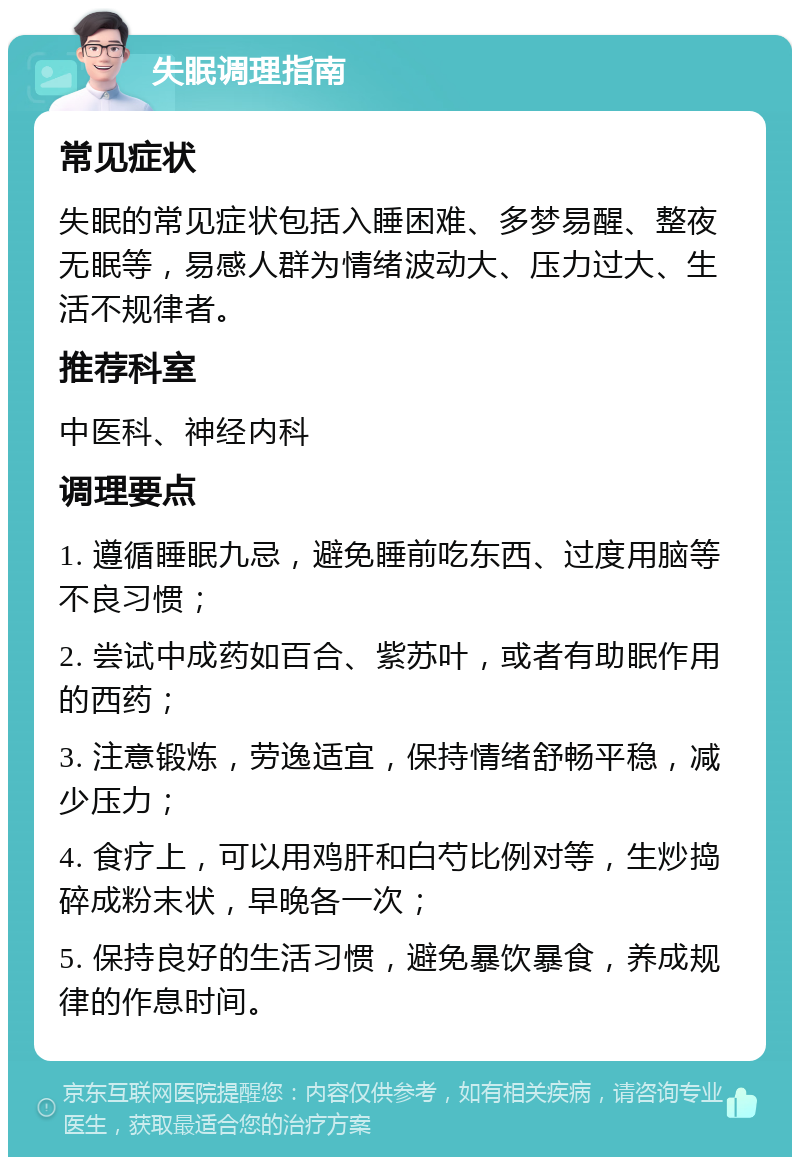 失眠调理指南 常见症状 失眠的常见症状包括入睡困难、多梦易醒、整夜无眠等，易感人群为情绪波动大、压力过大、生活不规律者。 推荐科室 中医科、神经内科 调理要点 1. 遵循睡眠九忌，避免睡前吃东西、过度用脑等不良习惯； 2. 尝试中成药如百合、紫苏叶，或者有助眠作用的西药； 3. 注意锻炼，劳逸适宜，保持情绪舒畅平稳，减少压力； 4. 食疗上，可以用鸡肝和白芍比例对等，生炒捣碎成粉末状，早晚各一次； 5. 保持良好的生活习惯，避免暴饮暴食，养成规律的作息时间。