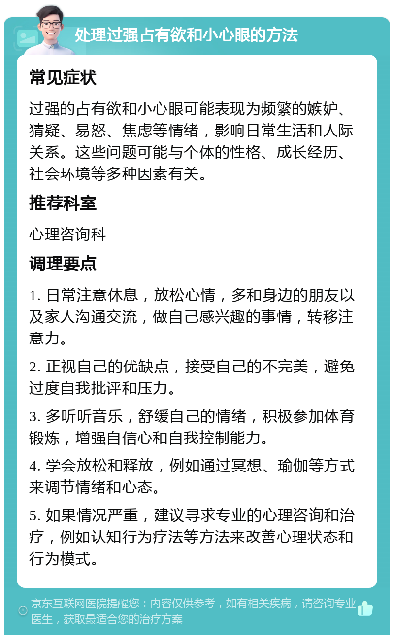 处理过强占有欲和小心眼的方法 常见症状 过强的占有欲和小心眼可能表现为频繁的嫉妒、猜疑、易怒、焦虑等情绪，影响日常生活和人际关系。这些问题可能与个体的性格、成长经历、社会环境等多种因素有关。 推荐科室 心理咨询科 调理要点 1. 日常注意休息，放松心情，多和身边的朋友以及家人沟通交流，做自己感兴趣的事情，转移注意力。 2. 正视自己的优缺点，接受自己的不完美，避免过度自我批评和压力。 3. 多听听音乐，舒缓自己的情绪，积极参加体育锻炼，增强自信心和自我控制能力。 4. 学会放松和释放，例如通过冥想、瑜伽等方式来调节情绪和心态。 5. 如果情况严重，建议寻求专业的心理咨询和治疗，例如认知行为疗法等方法来改善心理状态和行为模式。