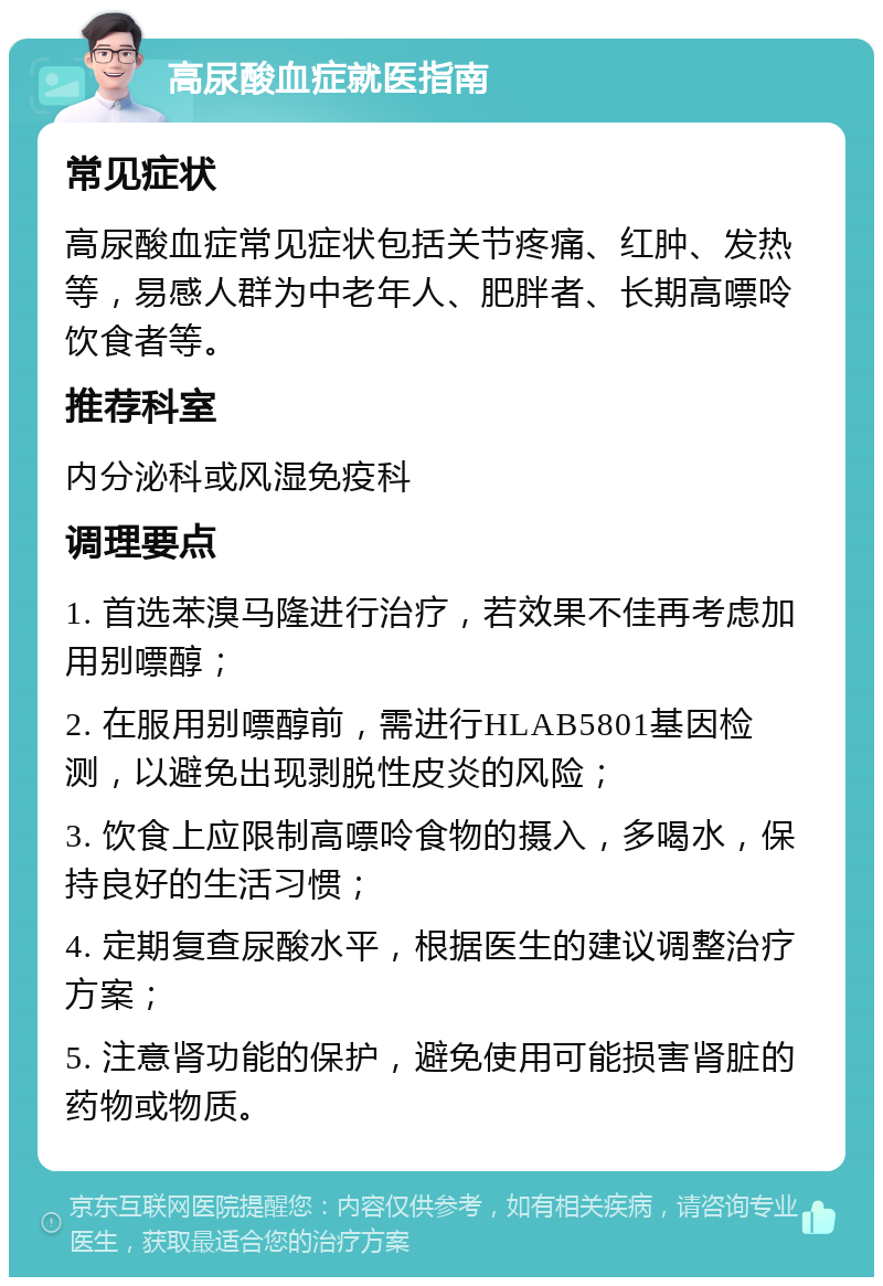 高尿酸血症就医指南 常见症状 高尿酸血症常见症状包括关节疼痛、红肿、发热等，易感人群为中老年人、肥胖者、长期高嘌呤饮食者等。 推荐科室 内分泌科或风湿免疫科 调理要点 1. 首选苯溴马隆进行治疗，若效果不佳再考虑加用别嘌醇； 2. 在服用别嘌醇前，需进行HLAB5801基因检测，以避免出现剥脱性皮炎的风险； 3. 饮食上应限制高嘌呤食物的摄入，多喝水，保持良好的生活习惯； 4. 定期复查尿酸水平，根据医生的建议调整治疗方案； 5. 注意肾功能的保护，避免使用可能损害肾脏的药物或物质。