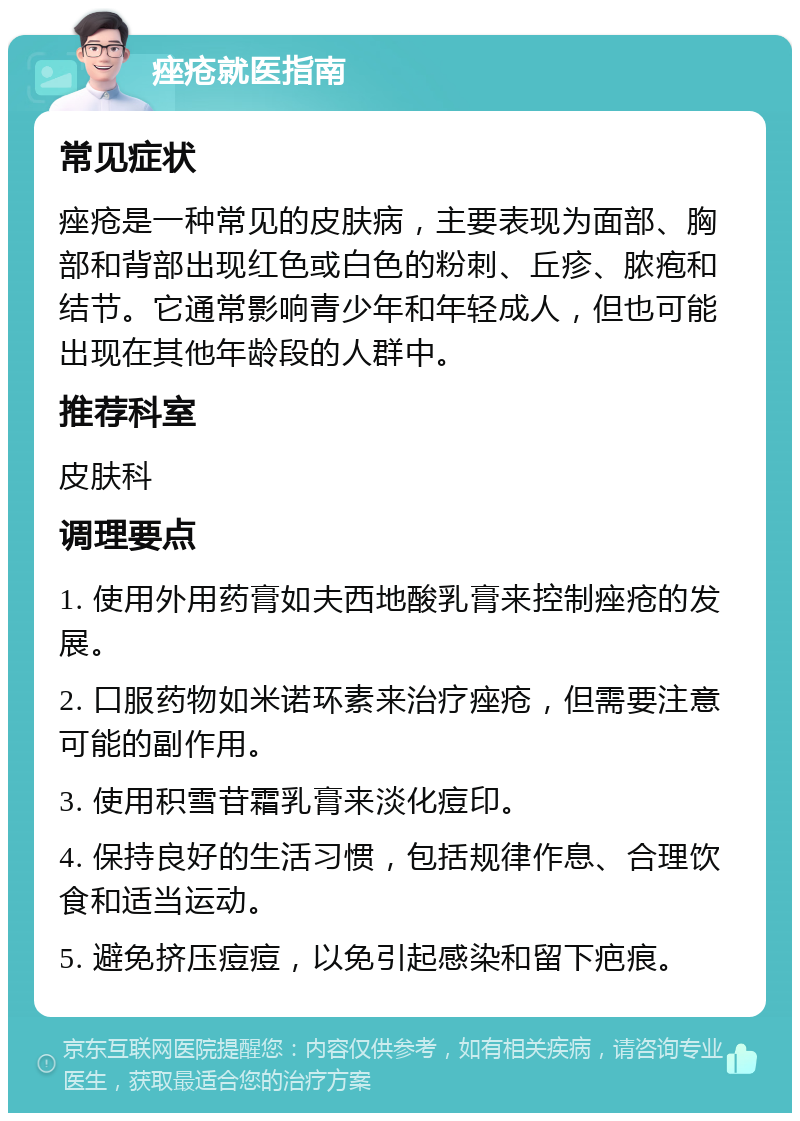 痤疮就医指南 常见症状 痤疮是一种常见的皮肤病，主要表现为面部、胸部和背部出现红色或白色的粉刺、丘疹、脓疱和结节。它通常影响青少年和年轻成人，但也可能出现在其他年龄段的人群中。 推荐科室 皮肤科 调理要点 1. 使用外用药膏如夫西地酸乳膏来控制痤疮的发展。 2. 口服药物如米诺环素来治疗痤疮，但需要注意可能的副作用。 3. 使用积雪苷霜乳膏来淡化痘印。 4. 保持良好的生活习惯，包括规律作息、合理饮食和适当运动。 5. 避免挤压痘痘，以免引起感染和留下疤痕。