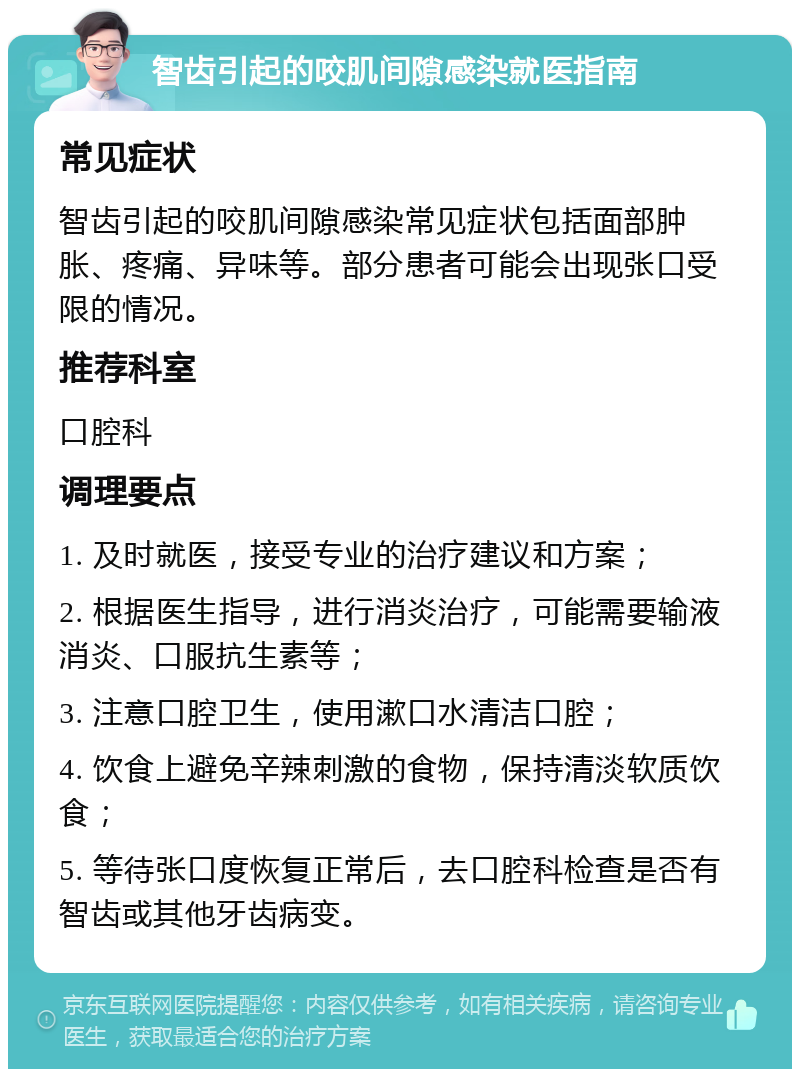 智齿引起的咬肌间隙感染就医指南 常见症状 智齿引起的咬肌间隙感染常见症状包括面部肿胀、疼痛、异味等。部分患者可能会出现张口受限的情况。 推荐科室 口腔科 调理要点 1. 及时就医，接受专业的治疗建议和方案； 2. 根据医生指导，进行消炎治疗，可能需要输液消炎、口服抗生素等； 3. 注意口腔卫生，使用漱口水清洁口腔； 4. 饮食上避免辛辣刺激的食物，保持清淡软质饮食； 5. 等待张口度恢复正常后，去口腔科检查是否有智齿或其他牙齿病变。