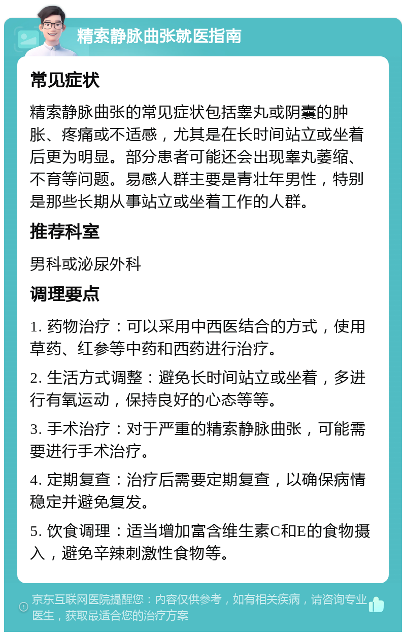 精索静脉曲张就医指南 常见症状 精索静脉曲张的常见症状包括睾丸或阴囊的肿胀、疼痛或不适感，尤其是在长时间站立或坐着后更为明显。部分患者可能还会出现睾丸萎缩、不育等问题。易感人群主要是青壮年男性，特别是那些长期从事站立或坐着工作的人群。 推荐科室 男科或泌尿外科 调理要点 1. 药物治疗：可以采用中西医结合的方式，使用草药、红参等中药和西药进行治疗。 2. 生活方式调整：避免长时间站立或坐着，多进行有氧运动，保持良好的心态等等。 3. 手术治疗：对于严重的精索静脉曲张，可能需要进行手术治疗。 4. 定期复查：治疗后需要定期复查，以确保病情稳定并避免复发。 5. 饮食调理：适当增加富含维生素C和E的食物摄入，避免辛辣刺激性食物等。