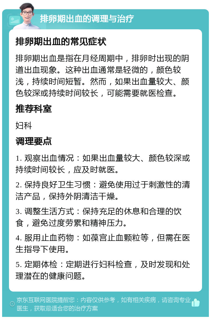 排卵期出血的调理与治疗 排卵期出血的常见症状 排卵期出血是指在月经周期中，排卵时出现的阴道出血现象。这种出血通常是轻微的，颜色较浅，持续时间短暂。然而，如果出血量较大、颜色较深或持续时间较长，可能需要就医检查。 推荐科室 妇科 调理要点 1. 观察出血情况：如果出血量较大、颜色较深或持续时间较长，应及时就医。 2. 保持良好卫生习惯：避免使用过于刺激性的清洁产品，保持外阴清洁干燥。 3. 调整生活方式：保持充足的休息和合理的饮食，避免过度劳累和精神压力。 4. 服用止血药物：如葆宫止血颗粒等，但需在医生指导下使用。 5. 定期体检：定期进行妇科检查，及时发现和处理潜在的健康问题。