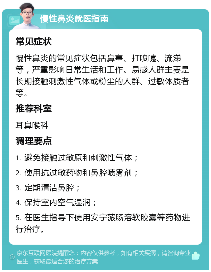 慢性鼻炎就医指南 常见症状 慢性鼻炎的常见症状包括鼻塞、打喷嚏、流涕等，严重影响日常生活和工作。易感人群主要是长期接触刺激性气体或粉尘的人群、过敏体质者等。 推荐科室 耳鼻喉科 调理要点 1. 避免接触过敏原和刺激性气体； 2. 使用抗过敏药物和鼻腔喷雾剂； 3. 定期清洁鼻腔； 4. 保持室内空气湿润； 5. 在医生指导下使用安宁蒎肠溶软胶囊等药物进行治疗。