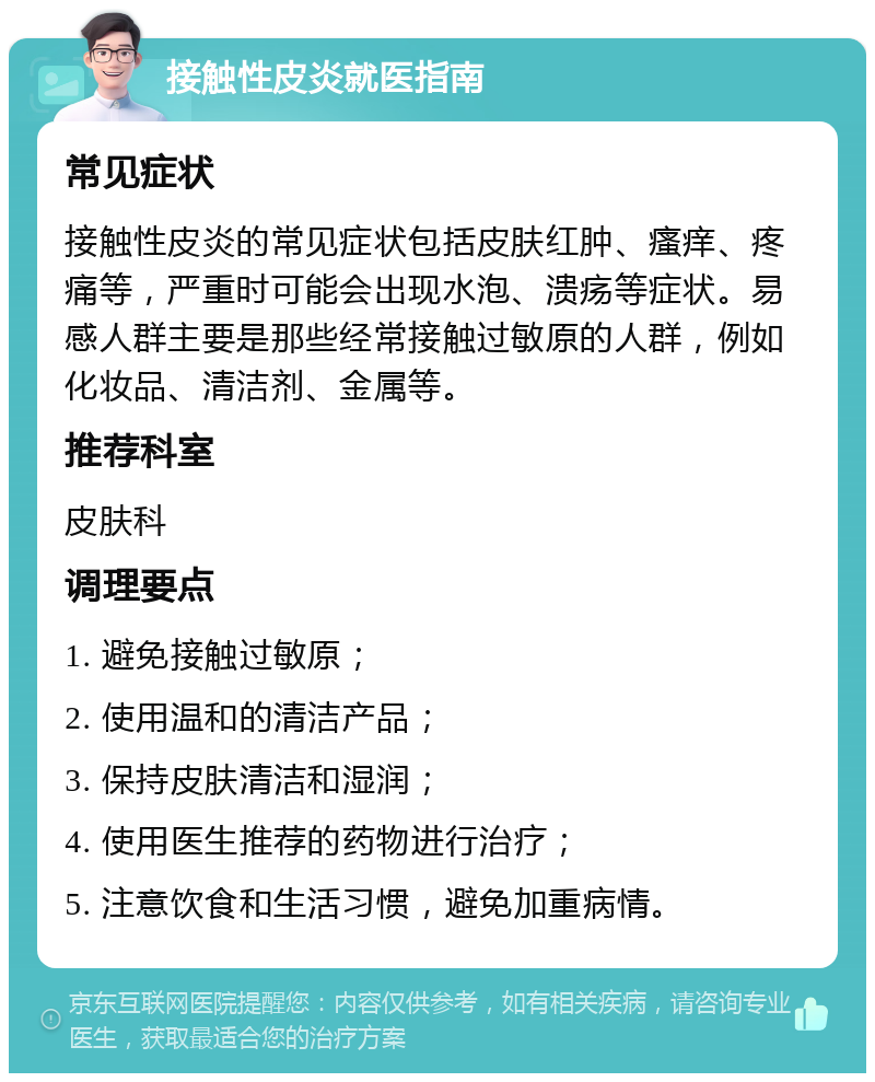 接触性皮炎就医指南 常见症状 接触性皮炎的常见症状包括皮肤红肿、瘙痒、疼痛等，严重时可能会出现水泡、溃疡等症状。易感人群主要是那些经常接触过敏原的人群，例如化妆品、清洁剂、金属等。 推荐科室 皮肤科 调理要点 1. 避免接触过敏原； 2. 使用温和的清洁产品； 3. 保持皮肤清洁和湿润； 4. 使用医生推荐的药物进行治疗； 5. 注意饮食和生活习惯，避免加重病情。