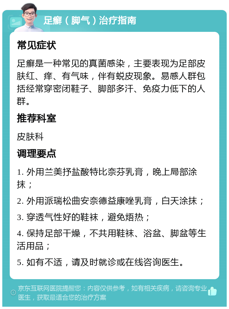 足癣（脚气）治疗指南 常见症状 足癣是一种常见的真菌感染，主要表现为足部皮肤红、痒、有气味，伴有蜕皮现象。易感人群包括经常穿密闭鞋子、脚部多汗、免疫力低下的人群。 推荐科室 皮肤科 调理要点 1. 外用兰美抒盐酸特比奈芬乳膏，晚上局部涂抹； 2. 外用派瑞松曲安奈德益康唑乳膏，白天涂抹； 3. 穿透气性好的鞋袜，避免焐热； 4. 保持足部干燥，不共用鞋袜、浴盆、脚盆等生活用品； 5. 如有不适，请及时就诊或在线咨询医生。