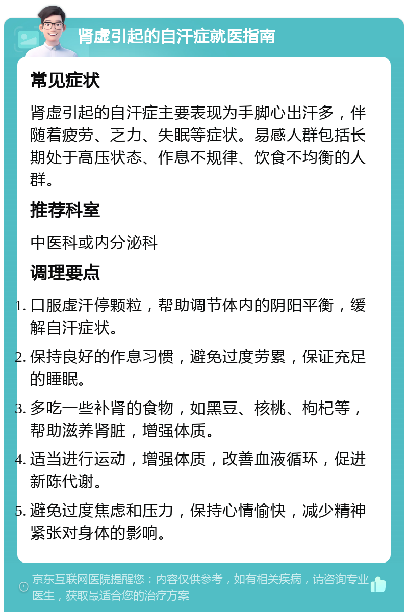 肾虚引起的自汗症就医指南 常见症状 肾虚引起的自汗症主要表现为手脚心出汗多，伴随着疲劳、乏力、失眠等症状。易感人群包括长期处于高压状态、作息不规律、饮食不均衡的人群。 推荐科室 中医科或内分泌科 调理要点 口服虚汗停颗粒，帮助调节体内的阴阳平衡，缓解自汗症状。 保持良好的作息习惯，避免过度劳累，保证充足的睡眠。 多吃一些补肾的食物，如黑豆、核桃、枸杞等，帮助滋养肾脏，增强体质。 适当进行运动，增强体质，改善血液循环，促进新陈代谢。 避免过度焦虑和压力，保持心情愉快，减少精神紧张对身体的影响。