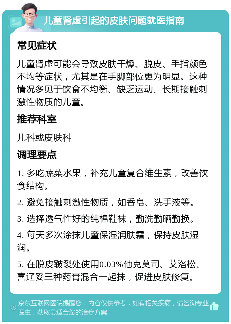 儿童肾虚引起的皮肤问题就医指南 常见症状 儿童肾虚可能会导致皮肤干燥、脱皮、手指颜色不均等症状，尤其是在手脚部位更为明显。这种情况多见于饮食不均衡、缺乏运动、长期接触刺激性物质的儿童。 推荐科室 儿科或皮肤科 调理要点 1. 多吃蔬菜水果，补充儿童复合维生素，改善饮食结构。 2. 避免接触刺激性物质，如香皂、洗手液等。 3. 选择透气性好的纯棉鞋袜，勤洗勤晒勤换。 4. 每天多次涂抹儿童保湿润肤霜，保持皮肤湿润。 5. 在脱皮皲裂处使用0.03%他克莫司、艾洛松、喜辽妥三种药膏混合一起抹，促进皮肤修复。